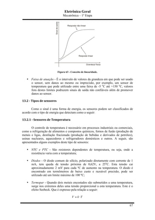 Eletrônica Geral
Mecatrônica – 1º Etapa
67
Figura 63 - Conceito de linearidade.
• Faixa de atuação - É o intervalo de valores da grandeza em que pode ser usado
o sensor, sem danos ao mesmo ou imprecisão, por exemplo, um sensor de
temperatura que pode utilizado entre uma faixa de -5 o
C até +150 o
C, valores
fora destes limites podruzem sinais de saída não confiáveis além de promover
danos ao sensor.
13.2	
  -­‐	
  Tipos	
  de	
  sensores	
  
Como o sinal é uma forma de energia, os sensores podem ser classificados de
acordo com o tipo de energia que detectam como a seguir:
13.2.1	
  -­‐	
  Sensores	
  de	
  Temperatura	
  
O controle de temperatura é necessário em processos industriais ou comerciais,
como a refrigeração de alimentos e compostos químicos, fornos de fusão (produção de
metais e ligas, destilação fracionada (produção de bebidas e derivados de petróleo),
usinas nucleares, aquecedores e refrigeradores domésticos e outros. A seguir, são
apresentados alguns exemplos deste tipo de sensores:
• NTC e PTC - São resistores dependentes de temperatura, ou seja, onde a
resistência varia com a temperatura;
• Diodos - O diodo comum de silício, polarizado diretamente com corrente de 1
mA, tem queda de tensão próxima de 0,62V, a 25o
C. Esta tensão cai
aproximadamente 2 mV para cada ºC de aumento na temperatura. O diodo é
encontrado em termômetros de baixo custo e razoável precisão, pode ser
utilizado até um limite máximo de 100 ºC;
• Termopar - Quando dois metais encostados são submetidos a uma temperatura,
surge nos extremos deles uma tensão proporcional a esta temperatura. Este é o
efeito Seebeck. Que é expresso pela relação a seguir:
V k T= ⋅
 