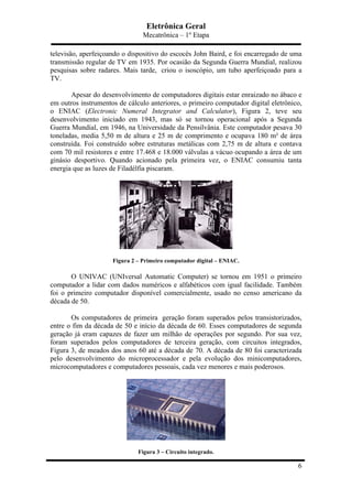 Eletrônica Geral
Mecatrônica – 1º Etapa
6
televisão, aperfeiçoando o dispositivo do escocês John Baird, e foi encarregado de uma
transmissão regular de TV em 1935. Por ocasião da Segunda Guerra Mundial, realizou
pesquisas sobre radares. Mais tarde, criou o isoscópio, um tubo aperfeiçoado para a
TV.
Apesar do desenvolvimento de computadores digitais estar enraizado no ábaco e
em outros instrumentos de cálculo anteriores, o primeiro computador digital eletrônico,
o ENIAC (Electronic Numeral Integrator and Calculator), Figura 2, teve seu
desenvolvimento iniciado em 1943, mas só se tornou operacional após a Segunda
Guerra Mundial, em 1946, na Universidade da Pensilvânia. Este computador pesava 30
toneladas, media 5,50 m de altura e 25 m de comprimento e ocupava 180 m² de área
construída. Foi construído sobre estruturas metálicas com 2,75 m de altura e contava
com 70 mil resistores e entre 17.468 e 18.000 válvulas a vácuo ocupando a área de um
ginásio desportivo. Quando acionado pela primeira vez, o ENIAC consumiu tanta
energia que as luzes de Filadélfia piscaram.
Figura 2 – Primeiro computador digital – ENIAC.
O UNIVAC (UNIversal Automatic Computer) se tornou em 1951 o primeiro
computador a lidar com dados numéricos e alfabéticos com igual facilidade. Também
foi o primeiro computador disponível comercialmente, usado no censo americano da
década de 50.
Os computadores de primeira geração foram superados pelos transistorizados,
entre o fim da década de 50 e início da década de 60. Esses computadores de segunda
geração já eram capazes de fazer um milhão de operações por segundo. Por sua vez,
foram superados pelos computadores de terceira geração, com circuitos integrados,
Figura 3, de meados dos anos 60 até a década de 70. A década de 80 foi caracterizada
pelo desenvolvimento do microprocessador e pela evolução dos minicomputadores,
microcomputadores e computadores pessoais, cada vez menores e mais poderosos.
Figura 3 – Circuito integrado.
 