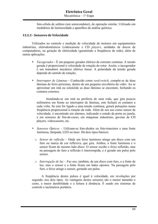 Eletrônica Geral
Mecatrônica – 1º Etapa
69
foto-célula de selênio (um semicondutor), de operação similar. Utilizado em
medidores de luminosidade e aparelhos de análise química.
13.2.3	
  -­‐	
  Sensores	
  de	
  Velocidade	
  
Utilizados no controle e medição de velocidade de motores em equipamentos
industriais, eletrodomésticos (videocassete e CD players, unidades de discos de
computadores, na geração de eletricidade (garantindo a freqüência da rede), além de
outras aplicações.
• Tacogerador - É um pequeno gerador elétrico de corrente contínua. A tensão
gerada é proporcional à velocidade de rotação do rotor. Assim, o tacogerador
é um transdutor mecânico elétrico linear. A polaridade da tensão gerada
depende do sentido de rotação;
• Interruptor de Lâminas - Conhecido como reed-switch, compõe-se de duas
lâminas de ferro próximas, dentro de um pequeno envoltório de vidro. Ao se
aproximar um imã ou solenóide as duas lâminas se encostam, fechando os
contatos externos.
Instalando-se um imã na periferia de uma roda, que gira poucos
milímetros em frente ao interruptor de lâminas, este fechará os contatos a
cada volta. Se este for ligado a uma tensão contínua, gerará pulsações numa
freqüência proporcional à rotação da roda. Além de seu uso como sensor de
velocidade, é encontrado em alarmes, indicando o estado da porta ou janela,
e em sensores de fim-de-curso, em máquinas industriais, gavetas de CD
players, videocassete, etc.
• Sensores Ópticos – Utilizam-se foto-diodos ou foto-transistor e uma fonte
luminosa, lâmpada, LED ou laser. Há dois tipos básicos:
o Sensor de reflexão – Onde um feixe luminoso atinge um disco com um
furo ou marca de cor reflexiva, que gira. Ambos, a fonte luminosa e o
sensor ficam do mesmo lado disco. O sensor recebe o feixe refletido, mas
na passagem do furo a reflexão é interrompida, e é gerado um pulso pelo
sensor.
o Interrupção de luz – Faz uso, também, de um disco com furo, e a fonte de
luz, mas o sensor e a fonte ficam em lados opostos. Na passagem pelo
furo, o feixe atinge o sensor, gerando um pulso.
A freqüência destes pulsos é igual à velocidade, em revoluções por
segundo, nos dois tipos. As vantagens destes sensores são o menor tamanho e
custo, a maior durabilidade e a leitura à distância. É usado em sistemas de
controle e tacômetros portáteis.
 