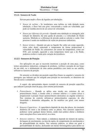 Eletrônica Geral
Mecatrônica – 1º Etapa
70
13.2.4 - Sensores de Vazão
Servem para medir o fluxo de líquidos em tubulações.
• Sensor de turbina - Se instalarmos uma turbina ou roda dentada numa
tubulação, o fluxo fará esta girar, convertendo a vazão em velocidade, que
pode ser medida através de um sensor de velocidade;
• Sensor por diferença de pressão - Quando uma tubulação se estrangula, pela
redução do diâmetro, há uma queda de pressão, e a velocidade do fluído
aumenta. Medindo-se a diferença de pressão pode-se calcular a vazão. Este
processo é usado em medidores de vazão em processos industriais;
• Sensor térmico - Quando um gás ou líquido flui sobre um corpo aquecido,
retira calor deste, reduzindo a temperatura de forma proporcional à
velocidade do fluído. Se colocarmos um sensor de temperatura, como um
NTC, por exemplo, aquecido a uma temperatura maior que a do fluído,
podemos avaliar a vazão pela variação da resistência.
13.2.5	
  -­‐	
  Sensores	
  de	
  Posição	
  
Em aplicações em que se necessita monitorar a posição de uma peça, como
tornos automáticos industriais, contagem de produtos, verificar a posição de um braço
de um robô, ou o alinhamento de uma antena parabólica com outra ou um satélite,
utilizam-se sensores de posição.
Os sensores se dividem em posição específica (linear ou angular) e sensores de
passagem, que indicam que foi atingida uma posição no movimento, os detectores de
fim-de-curso e contadores.
A seguir, são apresentados alguns exemplo de sensores de posição específica
que indicam a posição atual da peça, num sistema posicionado.
• Potenciômetro - Quando se aplica uma tensão nos extremos de um
potenciômetro linear, a tensão entre o extremo inferior e o centro (eixo) é
proporcional à posição linear (potenciômetro deslizante) ou angular (rotativo).
Nos sistemas de controle utilizam-se potenciômetros especiais, de alta
linearidade e dimensões adequadas, de fio metálico em geral, com menor
desgaste;
• Sensores Capacitivos - A capacitância depende da área das placas, da constante
dielétrica do meio e da distância entre as placas. Nos sensores capacitivos
podemos variar qualquer destes fatores, sendo mais prático alterar a distância
entre uma placa fixa e uma móvel, ou a área;
• Sensores indutivos - Num indutor, a indutância depende do número de espiras,
da largura do enrolamento, ou área da espira, do comprimento do enrolamento e
da permeabilidade do núcleo. Nos sensores práticos, se altera em geral a
permeabilidade do núcleo, deslizando um núcleo ferromagnético para dentro ou
 