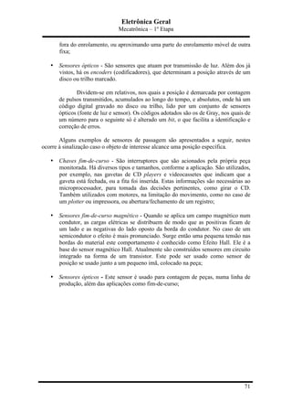 Eletrônica Geral
Mecatrônica – 1º Etapa
71
fora do enrolamento, ou aproximando uma parte do enrolamento móvel de outra
fixa;
• Sensores ópticos - São sensores que atuam por transmissão de luz. Além dos já
vistos, há os encoders (codificadores), que determinam a posição através de um
disco ou trilho marcado.
Dividem-se em relativos, nos quais a posição é demarcada por contagem
de pulsos transmitidos, acumulados ao longo do tempo, e absolutos, onde há um
código digital gravado no disco ou trilho, lido por um conjunto de sensores
ópticos (fonte de luz e sensor). Os códigos adotados são os de Gray, nos quais de
um número para o seguinte só é alterado um bit, o que facilita a identificação e
correção de erros.
Alguns exemplos de sensores de passagem são apresentados a seguir, nestes
ocorre à sinalização caso o objeto de interesse alcance uma posição específica.
• Chaves fim-de-curso - São interruptores que são acionados pela própria peça
monitorada. Há diversos tipos e tamanhos, conforme a aplicação. São utilizados,
por exemplo, nas gavetas de CD players e videocassetes que indicam que a
gaveta está fechada, ou a fita foi inserida. Estas informações são necessárias ao
microprocessador, para tomada das decisões pertinentes, como girar o CD.
Também utilizados com motores, na limitação do movimento, como no caso de
um plotter ou impressora, ou abertura/fechamento de um registro;
• Sensores fim-de-curso magnético - Quando se aplica um campo magnético num
condutor, as cargas elétricas se distribuem de modo que as positivas ficam de
um lado e as negativas do lado oposto da borda do condutor. No caso de um
semicondutor o efeito é mais pronunciado. Surge então uma pequena tensão nas
bordas do material este comportamento é conhecido como Efeito Hall. Ele é a
base do sensor magnético Hall. Atualmente são construídos sensores em circuito
integrado na forma de um transistor. Este pode ser usado como sensor de
posição se usado junto a um pequeno imã, colocado na peça;
• Sensores ópticos - Este sensor é usado para contagem de peças, numa linha de
produção, além das aplicações como fim-de-curso;
 