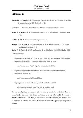 Eletrônica Geral
Mecatrônica – 1º Etapa
73
Bibliografia	
  
Boylestad, R.; Nashelsky, L. Dispositivos Eletronicos e Teoria de Circuitos. 5. ed. Rio
de Janeiro: Prentice-Hall do Brasil, 1992.
Fonseca, I. M. Sensores, Transdutores e Detectores. Universidade São Judas.
Kraus, J. D.; Carver, K. R. Eletromagnetismo. 2. ed. Rio de Janeiro: Guanabara Dois,
1978.
Mehl, E. L. M. Do Transistor ao Microprocessador.
Nilsson, J. W.; Riedel, S. A. Circuitos Elétricos. 5. ed. Rio de Janeiro: LTC – Livros
Técnicos e Científicos, 1999.
Sedra, A. S.; Smith, K. C. Microeletrônica. 4. ed. São Paulo: MAKRON Books, 2000.
Links na Internet:
• Página da Universidade de Caxias do Sul, Centro de Ciências Exatas e Tecnologia,
Departamento de Física e Química, visitado em Julho de 2010:
http://hermes.ucs.br/ccet/defq/mlandreazza/CurAut01.htm
• Página do Grupo de Ensino de Física , Universidade Federal de Santa Maria,
visitado em Julho de 2010:
http://www.ufsm.br/gef/Eletro13.htm
• Página pessoal de Carol e Treesha, visitado em Julho de 2010:
http://sos-ring.blogspot.com/2008_06_01_archive.html
As marcas, logotipos e imagens, citados e/ou apresentados neste trabalho, são
propriedades de seus respectivos fabricantes e a eles são creditados todos os
direitos sobre estas. Além disto, é reconhecido por este trabalho, nos trechos onde
se aplicam, a autoria das fontes de referência utilizadas pelos seus respectivos
autores.
 