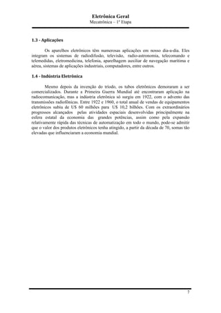 Eletrônica Geral
Mecatrônica – 1º Etapa
7
	
  
1.3	
  -­‐	
  Aplicações	
  
Os aparelhos eletrônicos têm numerosas aplicações em nosso dia-a-dia. Eles
integram os sistemas de radiodifusão, televisão, radio-astronomia, telecomando e
telemedidas, eletromedicina, telefonia, aparelhagem auxiliar de navegação marítima e
aérea, sistemas de aplicações industriais, computadores, entre outros.
1.4	
  -­‐	
  Indústria	
  Eletrônica	
  
Mesmo depois da invenção do tríodo, os tubos eletrônicos demoraram a ser
comercializados. Durante a Primeira Guerra Mundial até encontraram aplicação na
radiocomunicação, mas a indústria eletrônica só surgiu em 1922, com o advento das
transmissões radiofônicas. Entre 1922 e 1960, o total anual de vendas de equipamentos
eletrônicos subiu de U$ 60 milhões para U$ 10,2 bilhões. Com os extraordinários
progressos alcançados pelas atividades espaciais desenvolvidas principalmente na
esfera estatal da economia das grandes potências, assim como pela expansão
relativamente rápida das técnicas de automatização em todo o mundo, pode-se admitir
que o valor dos produtos eletrônicos tenha atingido, a partir da década de 70, somas tão
elevadas que influenciaram a economia mundial.
 