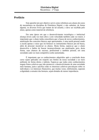 Eletrônica Digital
Mecatrônica – 2º Etapa
2
Prefácio	
  
Esta apostila tem por objetivo servir como referência aos alunos do curso
de mecatrônica na disciplina de Eletrônica Digital, e não substitui, de forma
alguma, os diversos livros que tratam de tal assunto, e deve ser recebida pelo
aluno, apenas como material de referência.
Em uma época em que o desenvolvimento tecnológico e intelectual
alcança níveis cada vez mais altos e com velocidade também cada vez maior, é
importante que o aluno tenha consciência que a busca de novos conhecimentos,
atualização dos conceitos básicos aqui apresentados, é uma tarefa pessoal sendo
a escola apenas o meio que irá fornecer os instrumentos básicos pra tal busca,
além de procurar incentivar os alunos. Desta forma, espera-se que o aluno
desenvolva o habito de buscar incansavelmente sua atualização, pois, desta
forma, suas chances de sucesso, profissional e também pessoal, em uma
sociedade cada vez mais competitiva serão aumentadas.
É importante que os conhecimentos adquiridos após a conclusão deste
curso sejam aplicados em respeito aos limites da nossa sociedade e ao meio
ambiente de forma direta e indireta. Espera-se que todos estes conhecimentos
tragam frutos coletivos que irão promover o desenvolvimento de uma sociedade
mais humana, justa e pacífica onde os interesses coletivos prevaleçam sobre os
individuais e os interesses financeiros, que muitas vezes, infelizmente, superam
a dignidade a sensatez dos homens, sejam dotados de menor importância.
 
