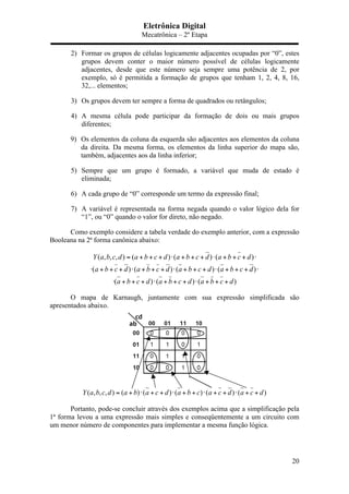 Eletrônica Digital
Mecatrônica – 2º Etapa
20
2) Formar os grupos de células logicamente adjacentes ocupadas por “0”, estes
grupos devem conter o maior número possível de células logicamente
adjacentes, desde que este número seja sempre uma potência de 2, por
exemplo, só é permitida a formação de grupos que tenham 1, 2, 4, 8, 16,
32,... elementos;
3) Os grupos devem ter sempre a forma de quadrados ou retângulos;
4) A mesma célula pode participar da formação de dois ou mais grupos
diferentes;
9) Os elementos da coluna da esquerda são adjacentes aos elementos da coluna
da direita. Da mesma forma, os elementos da linha superior do mapa são,
também, adjacentes aos da linha inferior;
5) Sempre que um grupo é formado, a variável que muda de estado é
eliminada;
6) A cada grupo de “0” corresponde um termo da expressão final;
7) A variável é representada na forma negada quando o valor lógico dela for
“1”, ou “0” quando o valor for direto, não negado.
Como exemplo considere a tabela verdade do exemplo anterior, com a expressão
Booleana na 2ª forma canônica abaixo:
( , , , ) ( ) ( ) ( )
( ) ( ) ( ) ( )
( ) ( ) ( )
Y a b c d a b c d a b c d a b c d
a b c d a b c d a b c d a b c d
a b c d a b c d a b c d
= + + + ⋅ + + + ⋅ + + + ⋅
⋅ + + + ⋅ + + + ⋅ + + + ⋅ + + + ⋅
⋅ + + + ⋅ + + + ⋅ + + +
O mapa de Karnaugh, juntamente com sua expressão simplificada são
apresentados abaixo.
( , , , ) ( ) ( ) ( ) ( ) ( )Y a b c d a b a c d a b c a c d a c d= + ⋅ + + ⋅ + + ⋅ + + ⋅ + +
Portanto, pode-se concluir através dos exemplos acima que a simplificação pela
1ª forma levou a uma expressão mais simples e conseqüentemente a um circuito com
um menor número de componentes para implementar a mesma função lógica.
 