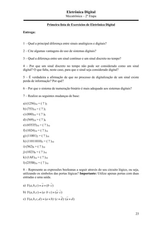 Eletrônica Digital
Mecatrônica – 2º Etapa
23
Primeira lista de Exercícios de Eletrônica Digital
Entrega:
1 – Qual a principal diferença entre sinais analógicos e digitais?
2 – Cite algumas vantagens do uso de sistemas digitais?
3 – Qual a diferença entre um sinal contínuo e um sinal discreto no tempo?
4 – Por que um sinal discreto no tempo não pode ser considerado como um sinal
digital? O que falta, neste caso, para que o sinal seja considerado digital?
5 – É verdadeira a afirmação de que no processo de digitalização de um sinal existe
perda de informação? Por quê?
6 – Por que o sistema de numeração binário é mais adequado aos sistemas digitais?
7 – Realize as seguintes mudanças de base:
a) (1256)10 = ( ? )2
b) (753)10 = ( ? )2
c) (880)10 = ( ? )8
d) (569)10 = ( ? )8
e) (65535)10 = ( ? )16
f) (1024)10 = ( ? )16
g) (11001)2 = ( ? )10
h) (11011010)2 = ( ? )10
i) (562)8 = ( ? )10
j) (1023)8 = ( ? )10
k) (1AF)16 = ( ? )10
l) (255B)16 = ( ? )10
8 – Represente as expressões booleanas a seguir através do seu circuito lógico, ou seja,
utilizando os símbolos das portas lógicas? Importante: Utilize apenas portas com duas
entradas e uma saída.
a) ( , , ) ( )Y a b c a b c= + ⋅
b) ( , , ) ( ) ( )Y a b c a b c a c= ⋅ ⋅ + ⋅
c) ( , , , ) ( ) ( ) ( )Y a b c d a b c d a d= + ⋅ + ⋅ +
 