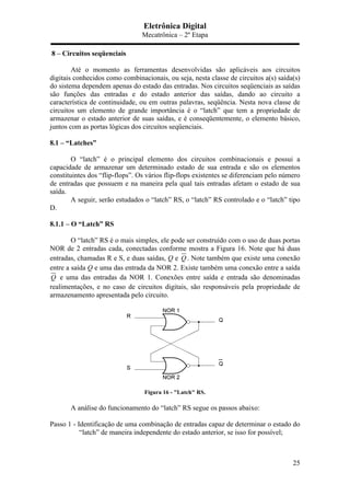 Eletrônica Digital
Mecatrônica – 2º Etapa
25
8 – Circuitos seqüenciais
Até o momento as ferramentas desenvolvidas são aplicáveis aos circuitos
digitais conhecidos como combinacionais, ou seja, nesta classe de circuitos a(s) saída(s)
do sistema dependem apenas do estado das entradas. Nos circuitos seqüenciais as saídas
são funções das entradas e do estado anterior das saídas, dando ao circuito a
característica de continuidade, ou em outras palavras, seqüência. Nesta nova classe de
circuitos um elemento de grande importância é o “latch” que tem a propriedade de
armazenar o estado anterior de suas saídas, e é conseqüentemente, o elemento básico,
juntos com as portas lógicas dos circuitos seqüenciais.
8.1 – “Latches”
O “latch” é o principal elemento dos circuitos combinacionais e possui a
capacidade de armazenar um determinado estado de sua entrada e são os elementos
constituintes dos “flip-flops”. Os vários flip-flops existentes se diferenciam pelo número
de entradas que possuem e na maneira pela qual tais entradas afetam o estado de sua
saída.
A seguir, serão estudados o “latch” RS, o “latch” RS controlado e o “latch” tipo
D.
8.1.1 – O “Latch” RS
O “latch” RS é o mais simples, ele pode ser construído com o uso de duas portas
NOR de 2 entradas cada, conectadas conforme mostra a Figura 16. Note que há duas
entradas, chamadas R e S, e duas saídas, Q e Q . Note também que existe uma conexão
entre a saída Q e uma das entrada da NOR 2. Existe também uma conexão entre a saída
Q e uma das entradas da NOR 1. Conexões entre saída e entrada são denominadas
realimentações, e no caso de circuitos digitais, são responsáveis pela propriedade de
armazenamento apresentada pelo circuito.
Figura 16 - "Latch" RS.
A análise do funcionamento do “latch” RS segue os passos abaixo:
Passo 1 - Identificação de uma combinação de entradas capaz de determinar o estado do
“latch” de maneira independente do estado anterior, se isso for possível;
 