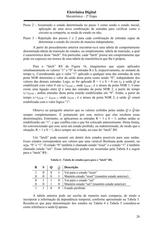 Eletrônica Digital
Mecatrônica – 2º Etapa
26
Passo 2 - Assumindo o estado determinado no passo 1 como sendo o estado inicial,
aplicação de uma nova combinação de entradas para verificar como o
circuito se comporta, se muda de estado ou não;
Passo 3 - Repetição dos passos 1 e 2 para cada combinação de entradas capaz de
determinar o estado do circuito de maneira independente;
A partir do procedimento anterior encontrar-se-á uma tabela de comportamento
denominada tabela de transição de estados, ou simplesmente, tabela de transição, a qual
é característica deste “latch”. Em particular, cada “latch” possui um comportamento que
pode ser expresso em termos de uma tabela de transferência que lhe é própria.
Para o “latch” RS da Figura 16, imaginemos que sejam aplicados
simultaneamente os valores “1” e “0” às entradas R e S, respectivamente, no instante de
tempo t0. Considerando que o valor “1” aplicado a qualquer uma das entradas de uma
porta NOR determina o valor da saída desta porta como sendo “0”, independente dos
valores das demais entradas. Logo, se for aplicado R = 1 e S = 0 em t0, a saída Q se
estabilizará com valor 0 em t0+tdNOR 1, onde tdNOR 1 é o atraso da porta NOR 1. Como
existe uma ligação entre Q e uma das entradas da porta NOR 2, a partir do tempo
t0+tdNOR 1 ambas entradas desta porta estarão estabilizadas em “0”. Então, a partir do
tempo t0+tdNOR 1+ tdNOR 2, onde tdNOR 2 é o atraso da porta NOR 2, a saída Q estará
estabilizada com o valor lógico “1”.
Observe no parágrafo anterior que os valores exibidos pelas saídas Q e Q são
sempre complementares. É justamente por esse motivo que elas recebem essas
denominações. Entretanto, se aplicarmos as entradas R = 1 e S = 1, ambas saídas se
estabilizarão em “1”, o que conflita com o que foi colocado anteriormente. Desta forma,
foi convencionado que esse seria um estado proibido, ou indeterminado, de modo que a
situação, R = 1 e S = 1, deve sempre ser evitada, no caso do “latch” RS.
Um “latch” pode assumir um dentre dois estados possíveis para suas saídas.
Esses estados correspondem aos valores que uma variável Booleana pode assumir, ou
seja, “0” e “1”. O estado “0” também é chamado estado “reset” e o estado “1” é também
chamado estado “set”. Essas informações podem ser resumidas pela Tabela 4 a seguir
para o “latch” RS:
Tabela 4 - Tabela de estados para para o "latch" RS.
R S Q Q Descrição
1 0 0 1 Vai para o estado “reset”
0 0 0 1 Mantém estado “reset” (mantém estado anterior)
0 1 1 0 Vai para o estado “set”
0 0 1 0 Mantém estado “set” (mantém estado anterior)
1 1 0 0 Estado proibido
A tabela anterior pode ser escrita de maneira mais compacta, de modo a
incorporar a informação da dependência temporal, conforme apresentado na Tabela 5.
Ressalta-se que para denominação dos estados na Tabela 4 e Tabela 5 considera-se
como referência a saída Q apenas.
 