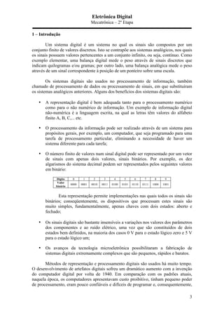 Eletrônica Digital
Mecatrônica – 2º Etapa
3
1 – Introdução
Um sistema digital é um sistema no qual os sinais são compostos por um
conjunto finito de valores discretos. Isto se contrapõe aos sistemas analógicos, nos quais
os sinais possuem valores pertencentes a um conjunto infinito, ou seja, contínuo. Como
exemplo elementar, uma balança digital mede o peso através de sinais discretos que
indicam quilogramas e/ou gramas; por outro lado, uma balança analógica mede o peso
através de um sinal correspondente à posição de um ponteiro sobre uma escala.
Os sistemas digitais são usados no processamento de informação, também
chamado de processamento de dados ou processamento de sinais, em que substituíram
os sistemas analógicos anteriores. Alguns dos benefícios dos sistemas digitais são:
• A representação digital é bem adequada tanto para o processamento numérico
como para o não numérico de informação. Um exemplo de informação digital
não-numérica é a linguagem escrita, na qual as letras têm valores do alfabeto
finito A, B, C,... etc.
• O processamento da informação pode ser realizado através de um sistema para
propósitos gerais, por exemplo, um computador, que seja programado para uma
tarefa de processamento particular, eliminando a necessidade de haver um
sistema diferente para cada tarefa;
• O número finito de valores num sinal digital pode ser representado por um vetor
de sinais com apenas dois valores, sinais binários. Por exemplo, os dez
algarismos do sistema decimal podem ser representados pelos seguintes valores
em binário:
Dígito 0 1 2 3 4 5 6 7 8 9
Valor
binário
0000 0001 0010 0011 0100 0101 0110 0111 1000 1001
Esta representação permite implementações nas quais todos os sinais são
binários; conseqüentemente, os dispositivos que processam estes sinais são
muito simples, fundamentalmente, apenas chaves com dois estados: aberto e
fechado;
• Os sinais digitais são bastante insensíveis a variações nos valores dos parâmetros
dos componentes e ao ruído elétrico, uma vez que são constituídos de dois
estados bem definidos, na maioria dos casos 0 V para o estado lógico zero e 5 V
para o estado lógico um;
• Os avanços da tecnologia microeletrônica possibilitaram a fabricação de
sistemas digitais extremamente complexos que são pequenos, rápidos e baratos.
Métodos de representação e processamento digitais são usados há muito tempo.
O desenvolvimento de artefatos digitais sofreu um dramático aumento com a invenção
do computador digital por volta de 1940. Em comparação com os padrões atuais,
naquela época, os computadores apresentavam custo proibitivo, tinham pequeno poder
de processamento, eram pouco confiáveis e difíceis de programar e, consequentemente,
 