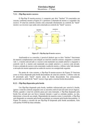 Eletrônica Digital
Mecatrônica – 2º Etapa
32
7.3.1 – Flip-flop mestre escravo
O flip-flop D mestre-escravo é composto por dois “latches” D conectados em
cascata, conforme mostra a Figura 25: o primeiro é chamado de mestre e o segundo é de
escravo. O sinal de controle externo está conectado diretamente ao controle do “latch”
mestre e ao inversor cuja saída está conectada ao controle do “latch” escravo.
Figura 25 - Flip-flop tipo D mestre escravo.
Analisando-se as conexões, é possível deduzir que os dois “latches” funcionam
de maneira complementar com relação ao sinal de controle externo: enquanto o controle
vale 1, o mestre está ativado e o escravo está mantendo seu estado anterior e enquanto o
controle vale 0, o mestre está mantendo seu estado anterior e o escravo está ativado.
Como a entrada do escravo está conectada à saída do mestre, o último valor lido durante
a ativação do mestre aparecerá na saída do escravo no semiperíodo seguinte.
Do ponto de vista externo, o flip-flop D mestre-escravo da Figura 25 funciona
como se fosse disparado pela borda descendente do sinal de controle: o último valor de
D amostrado pelo “latch” mestre antes da borda descendente fica armazenado,
aparecendo na saída Q do “latch” escravo logo após a mesma borda descendente.
8.3.2 – Flip-flop disparados pela borda
Um flip-flop disparado pela borda, também referenciado por sensível à borda,
ignora o sinal de controle enquanto este se encontra estável num dos dois níveis lógicos.
Porém, quando o sinal de controle passa por uma transição, o flip-flop disparado pela
borda fica ativado por um breve instante durante o qual as entradas podem, ou não,
determinar a troca de seu estado. Dependendo da maneira como é construído, o flip-flop
será disparado ou somente pela borda ascendente ou somente pela borda descendente. A
Figura 26 mostra o circuito de um flip-flop D disparado pela borda ascendente, feito
com portas NAND de duas entradas.
 