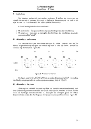 Eletrônica Digital
Mecatrônica – 2º Etapa
36
9 – Contadores
São sistemas seqüenciais que contam o número de pulsos que ocorre em sua
entrada durante certo intervalo de tempo. A indicação da contagem é em binário, ou
seja, na base 2, e é obtida através das saídas binárias do contador.
Existem dois tipos básicos de contadores:
a) Os assíncronos - nos quais as transições dos flip-flops não são simultâneas;
b) Os síncronos – nos quais as transições dos flip-flops são simultâneas e geradas
por um sinal de “clock”.
9.1 – Contadores assíncronos
São caracterizados por não terem entradas de “clock” comuns. Essa se faz
apenas no primeiro flip-flop para os demais flip-flops o sinal de “clock” provém da
saída do flip-flop anterior, Figura 31.
Figura 31 - Contador assíncrono.
Na figura anterior Q1, Q2, Q3 e Q4 são as saídas do contador e ENA é o sinal de
habilitação para a operação de contagem na presença do sinal de “clock”.
9.2 – Contadores síncronos
Neste tipo de contador todos os flip-flops são liberados na mesmo instante, pois
estes contadores possuem as entradas de “clock” interligadas, portanto, o “clock” aciona
todos os flip-flops simultaneamente. A indicação da contagem pode ser obtida
diretamente das saídas dos flip-flops ou através de circuitos combinacionais, Figura 32.
 