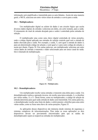 Eletrônica Digital
Mecatrônica – 2º Etapa
38
informação será amplificada e transmitida para os auto-falantes. Assim de uma maneira
geral, o MUX, seleciona um entre vários sinais de entrada e o envia para a saída.
10.1 – Multiplexadores
Um multiplexador digital ou seletor de dados é um circuito lógico que aceita
diversos dados digitais de entrada e seleciona um deles, em certo instante, para a saída.
O roteamento do sinal de entrada desejado para a saída é controlado pelas entradas de
seleção.
O multiplexador atua como uma chave digital controlada de várias posições,
onde o código digital aplicado nas entradas de seleção controla qual será a entrada de
dados chaveada para a saída. Por exemplo, a saída, Y, será igual à entrada de dados I0
para um determinado código de seleção; e será igual a I1 para outro código de seleção; e
assim por diante, Figura 34. Em outras palavras, um multiplexador seleciona um entre
vários dados de entrada e transmite o dado selecionado para um único canal de saída.
Isto é chamado de multiplexação.
Figura 34 – Multiplexador.
10.2 – Demultiplexadores
Um multiplexador recebe varias entradas e transmite uma delas para a saída. Um
demultiplexador realiza a operação inversa: ele recebe uma única entrada, I, e a distribui
por várias saídas, Y0 a Y7. Desta forma, como no multiplexador, o código de seleção de
entrada determina para qual saída entrada de dados será transmitida. Em outras palavras,
o demultiplexador recebe uma fonte de dados e seletivamente a distribui para uma entre
várias saídas, como se fosse uma chave de varias posições, Figura 35.
As aplicações desses dispositivos são inúmeras desde sistemas de segurança a
sistemas complexos de telecomunicações. Para todas as essas aplicações os dois
dispositivos devem ser previamente sincronizados para que as saídas do
demultiplexador sejam as respectivas entradas do multiplexador.
 