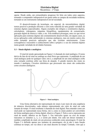 Eletrônica Digital
Mecatrônica – 2º Etapa
4
operar. Desde então, um extraordinário progresso foi feito em todos estes aspectos,
tornando o computador indispensável em quase todos os campos da sociedade moderna,
tornando-se um instrumento indispensável em tal sociedade.
O desenvolvimento da tecnologia, em especial, da microeletrônica digital,
tornou possível a produção eficiente e com custo reduzido de uma grande variedade de
sistemas digitais especializados. Alguns exemplos são relógios e cronômetros digitais,
calculadoras, videogames, máquinas fotográficas, equipamentos de comunicação,
gravação digital de música e vídeo, e etc. Esta tendência prossegue, uma vez que novas
aplicações para sistemas digitais são constantemente desenvolvidas, em alguns casos, as
novas aplicações estão substituindo os sistemas analógicos, mas em muitos outros eles
estão tornando possíveis aplicações que não existiam anteriormente. Como
conseqüência é necessário o conhecimento sobre o projeto e o uso de sistemas digitais
numa grande variedade de atividades humanas.
1.1 – Sinais digitais e analógicos
O sinal de tensão apresentado na Figura 1 é chamado de sinal analógico. O nome
deriva do fato de tal sinal ser análogo ao sinal físico que representa. A amplitude de um
sinal analógico pode ter qualquer valor; isto é, a amplitude de um sinal analógico exibe
uma variação contínua sobre sua faixa de atuação. A grande maioria dos sinais no
mundo é analógica. Circuitos eletrônicos que processam tais sinais são conhecidos
como circuitos analógicos.
Figura 1 – Sinal analógico.
Uma forma alternativa de representação de sinais é por meio de uma seqüência
de números discretizados, cada número representando um valor de sinal em cada
instante de tempo. O sinal resultante é chamado de sinal digital. Para entender como um
sinal pode ser representado nessa forma, isto é, como os sinais podem ser convertidos
da forma analógica para a forma digital, observe a Figura 2. Nela a curva representa um
sinal de tensão, idêntico ao da Figura 1. Em intervalos iguais no eixo do tempo
marcamos os instantes t0, t1, t2 e assim por diante. Em cada um desses instantes é
medida a amplitude do sinal, em um processo conhecido como amostragem. O sinal da
Figura 2 é definido apenas nos instantes de amostragem; ele já não é mais função
contínua no tempo, em vez disso é um sinal discreto no tempo. Contudo, visto que a
 