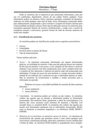 Eletrônica Digital
Mecatrônica – 2º Etapa
40
Então as memórias são os dispositivos que armazenam informações, essas por
sua vez codificadas, digitalmente, através de um código binário qualquer. Essas
informações podem ser números, letras, caracteres quaisquer, comandos de operações,
endereços ou ainda qualquer outro tipo de dado. Essas informações armazenam dados
para endereçamento, programação e para constituir o conjunto de funções internas para
a funcionalidade do próprio sistema. Outro tipo de aplicação consiste em utilizá-las para
executarem quaisquer funções de circuitos combinacionais, e ainda, com o auxílio de
contadores comuns e conversores, gerarem formas de onda de diversas maneiras de
modo mais simples.
11.1 – Classificação das memórias
As memórias podem ser classificas de acordo com as seguintes características:
• Acesso;
• Volatilidade;
• Escrita/Leitura ou apenas de leitura;
• Tipo de armazenamento.
Vamos analisar cada item:
• Acesso - As memórias armazenam informações em lugares denominadas
palavras, ou localidade de memória. Cada uma das palavras possui um conjunto
de bits que nos permite o seu acesso, a esse conjunto de bits damos o nome de
endereço. Esse conceito é de fácil compreensão, pois como o próprio nome diz,
o conjunto de bits representa o endereço da palavra onde está armazenada uma
informação. O tempo de acesso de uma memória é o tempo necessário desde a
entrada de um endereço até o momento em que a informação aparece na saída.
Para as memórias de escrita/leitura é também o tempo necessário para a
informação ser gravada.
Podemos ter acesso a uma dada localidade de memória de duas maneiras
diferentes:
• acesso seqüencial;
• acesso aleatório;
• Volatilidade - As memórias podem ser voláteis ou não voláteis. As memórias
voláteis são aquelas que ao retirada a alimentação perdem as informações
armazenadas. São memórias feitas, geralmente, a partir de semicondutores e na
maioria das vezes, possuem como elemento de memória o flip-flop. Um
exemplo típico é a memória RAM. As memórias não voláteis são aquelas que
mesmo sem alimentação continuam com as informações armazenadas. Dentre
essas se destacam as memórias magnéticas e as eletrônicas: ROM, PROM e
EPROM;
• Memórias de escrita/leitura ou memórias apenas de leitura - As memórias de
escrita/leitura são aquelas que permitem acesso a uma célula qualquer para
escrevermos a informação desejada, além disso, permitem o acesso também para
a leitura do dado. As memórias RAM também se enquadraram nessa situação.
 