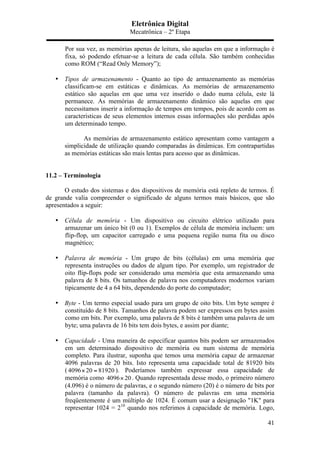 Eletrônica Digital
Mecatrônica – 2º Etapa
41
Por sua vez, as memórias apenas de leitura, são aquelas em que a informação é
fixa, só podendo efetuar-se a leitura de cada célula. São também conhecidas
como ROM (“Read Only Memory”);
• Tipos de armazenamento - Quanto ao tipo de armazenamento as memórias
classificam-se em estáticas e dinâmicas. As memórias de armazenamento
estático são aquelas em que uma vez inserido o dado numa célula, este lá
permanece. As memórias de armazenamento dinâmico são aquelas em que
necessitamos inserir a informação de tempos em tempos, pois de acordo com as
características de seus elementos internos essas informações são perdidas após
um determinado tempo.
As memórias de armazenamento estático apresentam como vantagem a
simplicidade de utilização quando comparadas às dinâmicas. Em contrapartidas
as memórias estáticas são mais lentas para acesso que as dinâmicas.
11.2 – Terminologia
O estudo dos sistemas e dos dispositivos de memória está repleto de termos. É
de grande valia compreender o significado de alguns termos mais básicos, que são
apresentados a seguir:
• Célula de memória - Um dispositivo ou circuito elétrico utilizado para
armazenar um único bit (0 ou 1). Exemplos de célula de memória incluem: um
flip-flop, um capacitor carregado e uma pequena região numa fita ou disco
magnético;
• Palavra de memória - Um grupo de bits (células) em uma memória que
representa instruções ou dados de algum tipo. Por exemplo, um registrador de
oito flip-flops pode ser considerado uma memória que esta armazenando uma
palavra de 8 bits. Os tamanhos de palavra nos computadores modernos variam
tipicamente de 4 a 64 bits, dependendo do porte do computador;
• Byte - Um termo especial usado para um grupo de oito bits. Um byte sempre é
constituído de 8 bits. Tamanhos de palavra podem ser expressos em bytes assim
como em bits. Por exemplo, uma palavra de 8 bits é também uma palavra de um
byte; uma palavra de 16 bits tem dois bytes, e assim por diante;
• Capacidade - Uma maneira de especificar quantos bits podem ser armazenados
em um determinado dispositivo de memória ou num sistema de memória
completo. Para ilustrar, suponha que temos uma memória capaz de armazenar
4096 palavras de 20 bits. Isto representa uma capacidade total de 81920 bits
( 4096 20 81920× = ). Poderíamos também expressar essa capacidade de
memória como 4096 20× . Quando representada desse modo, o primeiro número
(4.096) é o número de palavras, e o segundo número (20) é o número de bits por
palavra (tamanho da palavra). O número de palavras em uma memória
freqüentemente é um múltiplo de 1024. É comum usar a designação "1K" para
representar 1024 = 210
quando nos referimos à capacidade de memória. Logo,
 