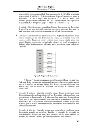 Eletrônica Digital
Mecatrônica – 2º Etapa
42
uma memória com uma capacidade de armazenamento de 4 20K × é na verdade
uma memória de 4096 20× . O desenvolvimento de memórias maiores trouxe a
designação "1M" ou "1 mega" para representar 220
= 1048576. Assim, uma
memória que possui uma capacidade de 2 8M × tem na verdade uma capacidade
de 2097152 8× . A designação "giga" se refere a 230
= 1073741824;
	
  
• Densidade - Outro termo para capacidade. Quando dizemos que um dispositivo
de memória tem uma densidade maior do que outro, queremos dizer que ele
pode armazenar mais bits no mesmo espaço, ou seja, ele é mais de denso;
• Endereço - É um número que identifica a posição de palavra na memória. Cada
palavra armazenada em um dispositivo ou sistema de memória possui um
endereço único. Endereços sempre existem num sistema digital como um
número binário, embora, por conveniência, números em octal, hexadecimal e
decimal sejam freqüentemente utilizados para representar esses endereços,
Figura 37;
Figura 37 - Organização da memória.
A Figura 37 ilustra uma pequena memória constituída de oito palavras.
Cada uma destas oito palavras tem um endereço específico representado por um
número de três bits que varia de 000 até 111. Sempre que nos referimos a uma
posição específica na memória, utilizamos seu código de endereço para
identificá-la.
• Operação de Leitura - Operação na qual a palavra binária armazenada numa
determinada posição (endereço) de memória é detectada e então transferida para
outro dispositivo. Por exemplo, se desejamos utilizar a palavra 4 da memória da
figura anterior para algum propósito, devemos realizar uma operação de leitura
no endereço 100. A operação de leitura freqüentemente é chamada de operação
de busca, pois a palavra está sendo buscada da memória. Utilizaremos os dois
termos indistintamente;
• Operação de Escrita - Operação na qual uma nova palavra é colocada numa
determinada posição de memória. Também é chamada de operação de
armazenamento. Sempre que uma nova palavra é escrita numa posição de
memória, ela substitui a palavra que estava previamente armazenada lá;
 