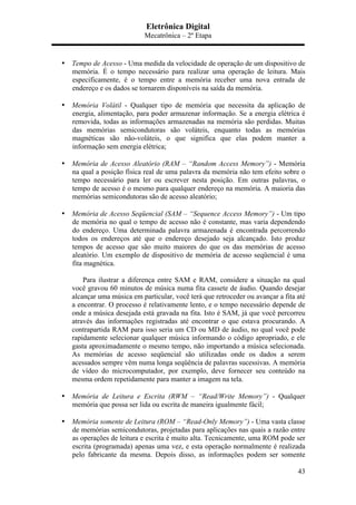 Eletrônica Digital
Mecatrônica – 2º Etapa
43
• Tempo de Acesso - Uma medida da velocidade de operação de um dispositivo de
memória. É o tempo necessário para realizar uma operação de leitura. Mais
especificamente, é o tempo entre a memória receber uma nova entrada de
endereço e os dados se tornarem disponíveis na saída da memória.
• Memória Volátil - Qualquer tipo de memória que necessita da aplicação de
energia, alimentação, para poder armazenar informação. Se a energia elétrica é
removida, todas as informações armazenadas na memória são perdidas. Muitas
das memórias semicondutoras são voláteis, enquanto todas as memórias
magnéticas são não-voláteis, o que significa que elas podem manter a
informação sem energia elétrica;
• Memória de Acesso Aleatório (RAM – “Random Access Memory”) - Memória
na qual a posição física real de uma palavra da memória não tem efeito sobre o
tempo necessário para ler ou escrever nesta posição. Em outras palavras, o
tempo de acesso é o mesmo para qualquer endereço na memória. A maioria das
memórias semicondutoras são de acesso aleatório;
• Memória de Acesso Seqüencial (SAM – “Sequence Access Memory”) - Um tipo
de memória no qual o tempo de acesso não é constante, mas varia dependendo
do endereço. Uma determinada palavra armazenada é encontrada percorrendo
todos os endereços até que o endereço desejado seja alcançado. Isto produz
tempos de acesso que são muito maiores do que os das memórias de acesso
aleatório. Um exemplo de dispositivo de memória de acesso seqüencial é uma
fita magnética.
Para ilustrar a diferença entre SAM e RAM, considere a situação na qual
você gravou 60 minutos de música numa fita cassete de áudio. Quando desejar
alcançar uma música em particular, você terá que retroceder ou avançar a fita até
a encontrar. O processo é relativamente lento, e o tempo necessário depende de
onde a música desejada está gravada na fita. Isto é SAM, já que você percorreu
através das informações registradas até encontrar o que estava procurando. A
contrapartida RAM para isso seria um CD ou MD de áudio, no qual você pode
rapidamente selecionar qualquer música informando o código apropriado, e ele
gasta aproximadamente o mesmo tempo, não importando a música selecionada.
As memórias de acesso seqüencial são utilizadas onde os dados a serem
acessados sempre vêm numa longa seqüência de palavras sucessivas. A memória
de vídeo do microcomputador, por exemplo, deve fornecer seu conteúdo na
mesma ordem repetidamente para manter a imagem na tela.
• Memória de Leitura e Escrita (RWM – “Read/Write Memory”) - Qualquer
memória que possa ser lida ou escrita de maneira igualmente fácil;
• Memória somente de Leitura (ROM – “Read-Only Memory”) - Uma vasta classe
de memórias semicondutoras, projetadas para aplicações nas quais a razão entre
as operações de leitura e escrita é muito alta. Tecnicamente, uma ROM pode ser
escrita (programada) apenas uma vez, e esta operação normalmente é realizada
pelo fabricante da mesma. Depois disso, as informações podem ser somente
 