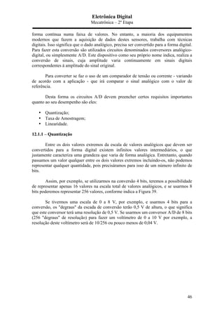 Eletrônica Digital
Mecatrônica – 2º Etapa
46
forma contínua numa faixa de valores. No entanto, a maioria dos equipamentos
modernos que fazem a aquisição de dados destes sensores, trabalha com técnicas
digitais. Isso significa que o dado analógico, precisa ser convertido para a forma digital.
Para fazer esta conversão são utilizados circuitos denominados conversores analógico-
digital, ou simplesmente A/D. Este dispositivo como seu próprio nome indica, realiza a
conversão de sinais, cuja amplitude varia continuamente em sinais digitais
correspondentes á amplitude do sinal original.
Para converter se faz o uso de um comparador de tensão ou corrente - variando
de acordo com a aplicação - que irá comparar o sinal analógico com o valor de
referência.
Desta forma os circuitos A/D devem preencher certos requisitos importantes
quanto ao seu desempenho são eles:
• Quantização;
• Taxa de Amostragem;
• Linearidade.
12.1.1 – Quantização
Entre os dois valores extremos da escala de valores analógicos que devem ser
convertidos para a forma digital existem infinitos valores intermediários, o que
justamente caracteriza uma grandeza que varia de forma analógica. Entretanto, quando
passamos um valor qualquer entre os dois valores extremos incluindo-os, não podemos
representar qualquer quantidade, pois precisáramos para isso de um número infinito de
bits.
Assim, por exemplo, se utilizarmos na conversão 4 bits, teremos a possibilidade
de representar apenas 16 valores na escala total de valores analógicos, e se usarmos 8
bits poderemos representar 256 valores, conforme indica a Figura 39.
Se tivermos uma escala de 0 a 8 V, por exemplo, e usarmos 4 bits para a
conversão, os "degraus" da escada de conversão terão 0,5 V de altura, o que significa
que este conversor terá uma resolução de 0,5 V. Se usarmos um conversor A/D de 8 bits
(256 "degraus" de resolução) para fazer um voltímetro de 0 a 10 V por exemplo, a
resolução deste voltímetro será de 10/256 ou pouco menos de 0,04 V.
 