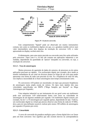 Eletrônica Digital
Mecatrônica – 2º Etapa
47
Figura 39 - Escala de conversão.
Este comportamento "digital" pode ser observado em muitos instrumentos
comuns, tais como os multímetros digitais em que, se a grandeza medida estiver num
valor intermediário entre dois degraus da resolução do conversor A/D, o valor
apresentado no display oscilará entre eles.
Evidentemente, para uma maior precisão na conversão mais bits serão utilizados
pelo conversor. Tipos com 8 a 16 bits são comuns nas aplicações industriais e em
medidas, dependendo da quantidade de "passos" desejados na conversão, ou seja, a
resolução do conversor.
12.1.2 – Taxa de amostragem
Muitos processos de aquisição de dados de sensores, de processos ou de outras
aplicações precisam ser rápidos. Um osciloscópio digital, por exemplo, deve medir as
tensões instantâneas de um sinal em diversos pontos ao longo de um ciclo para poder
apresentar esta forma de onda com precisão na tela. Se a freqüência do sinal for alta,
isso implica a necessidade de se fazer amostragens num tempo extremamente curto.
Os conversores A/D podem ser encontrados em tipos que possuem freqüências
de amostragem numa ampla escala de valores. Os tipos mais rápidos têm suas
velocidades especificadas em MSPS (“Mega Samples per Second” ou Mega
Amostragens por Segundo).
Uma máquina industrial ou um instrumento de uso geral como um multímetro
pode usar conversores A/D relativamente lentos com taxas ou velocidades de
amostragens de até algumas unidades por segundo. Um multímetro digital comum, por
exemplo, faz de 1 a 10 amostragens por segundo apenas, dependendo do tipo. Todavia,
um osciloscópio digital ou virtual que precise observar uma forma de onda de 10 MHz,
deve, para ter uma definição razoável, realizar pelo menos 100 milhões de amostragens
por segundo (10 pontos por ciclo).
12.1.3 – Linearidade
A curva de conversão da grandeza analógica para a forma digital deve ser linear
para um bom conversor. Isso significa que não existem desvios na correspondência
 