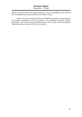 Eletrônica Digital
Mecatrônica – 2º Etapa
50
digitais é necessário atuar sobre algum dispositivo, como a intensidade de uma fonte de
luz, velocidade de um motor, posição de um atuador e outros.
Assim como nos conversores A/D estes dispositivos possuem as características
de resolução, quantidade de bits por palavra, e de linearidade. Portanto, maiores
explicações sobre estes conceitos são desnecessárias uma vez que foram apresentados
linhas acima para o conversor A/D e são os mesmos.
 