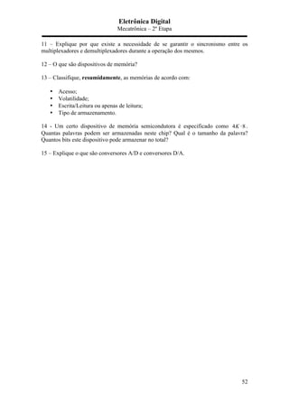 Eletrônica Digital
Mecatrônica – 2º Etapa
52
11 – Explique por que existe a necessidade de se garantir o sincronismo entre os
multiplexadores e demultiplexadores durante a operação dos mesmos.
12 – O que são dispositivos de memória?
13 – Classifique, resumidamente, as memórias de acordo com:
• Acesso;
• Volatilidade;
• Escrita/Leitura ou apenas de leitura;
• Tipo de armazenamento.
14 - Um certo dispositivo de memória semicondutora é especificado como 4 8K ⋅ .
Quantas palavras podem ser armazenadas neste chip? Qual é o tamanho da palavra?
Quantos bits este dispositivo pode armazenar no total?
15 – Explique o que são conversores A/D e conversores D/A.
 