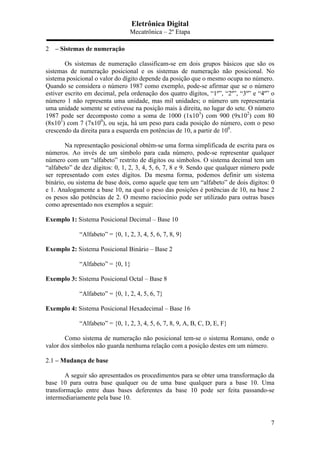 Eletrônica Digital
Mecatrônica – 2º Etapa
7
2 – Sistemas de numeração
Os sistemas de numeração classificam-se em dois grupos básicos que são os
sistemas de numeração posicional e os sistemas de numeração não posicional. No
sistema posicional o valor do dígito depende da posição que o mesmo ocupa no número.
Quando se considera o número 1987 como exemplo, pode-se afirmar que se o número
estiver escrito em decimal, pela ordenação dos quatro dígitos, “1º”, “2º”, “3º” e “4º” o
número 1 não representa uma unidade, mas mil unidades; o número um representaria
uma unidade somente se estivesse na posição mais à direita, no lugar do sete. O número
1987 pode ser decomposto como a soma de 1000 (1x103
) com 900 (9x102
) com 80
(8x101
) com 7 (7x100
), ou seja, há um peso para cada posição do número, com o peso
crescendo da direita para a esquerda em potências de 10, a partir de 100
.
Na representação posicional obtém-se uma forma simplificada de escrita para os
números. Ao invés de um símbolo para cada número, pode-se representar qualquer
número com um “alfabeto” restrito de dígitos ou símbolos. O sistema decimal tem um
“alfabeto” de dez dígitos: 0, 1, 2, 3, 4, 5, 6, 7, 8 e 9. Sendo que qualquer número pode
ser representado com estes dígitos. Da mesma forma, podemos definir um sistema
binário, ou sistema de base dois, como aquele que tem um “alfabeto” de dois dígitos: 0
e 1. Analogamente a base 10, na qual o peso das posições é potências de 10, na base 2
os pesos são potências de 2. O mesmo raciocínio pode ser utilizado para outras bases
como apresentado nos exemplos a seguir:
Exemplo 1: Sistema Posicional Decimal – Base 10
“Alfabeto” = {0, 1, 2, 3, 4, 5, 6, 7, 8, 9}
Exemplo 2: Sistema Posicional Binário – Base 2
“Alfabeto” = {0, 1}
Exemplo 3: Sistema Posicional Octal – Base 8
“Alfabeto” = {0, 1, 2, 4, 5, 6, 7}
Exemplo 4: Sistema Posicional Hexadecimal – Base 16
“Alfabeto” = {0, 1, 2, 3, 4, 5, 6, 7, 8, 9, A, B, C, D, E, F}
Como sistema de numeração não posicional tem-se o sistema Romano, onde o
valor dos símbolos não guarda nenhuma relação com a posição destes em um número.
2.1 – Mudança de base
A seguir são apresentados os procedimentos para se obter uma transformação da
base 10 para outra base qualquer ou de uma base qualquer para a base 10. Uma
transformação entre duas bases deferentes da base 10 pode ser feita passando-se
intermediariamente pela base 10.
 