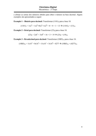 Eletrônica Digital
Mecatrônica – 2º Etapa
9
e efetuar as somas dos números obtidos para obter o número na base decimal. Alguns
exemplos são apresentados a seguir:
Exemplo 1 – Binário para decimal: Transformar (1101)2 para a base 10.
(1101)2 = 1x23
+ 1x22
+0x21
+1x20
= 8 + 4 + 1 = 13  (1101)2 = (13)10
Exemplo 2 - Octal para decimal: Transformar (23)8 para a base 10.
(23)8 = 2x81
+ 3x80
= 16 + 3 = 19  (23)8 = (19)10
Exemplo 3 - Hexadecimal para decimal: Transformar (10B5)16 para a base 10.
(10B5)16 = 1x163
+ 0x162
+ 11x161
+ 5x160
= 4277  (10B5)16 = (4277)10
 
