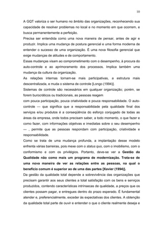 10

A GQT valoriza o ser humano no âmbito das organizações, reconhecendo sua
capacidade de resolver problemas no local e no momento em que ocorrem, e
busca permanentemente a perfeição.
Precisa ser entendida como uma nova maneira de pensar, antes de agir e
produzir. Implica uma mudança de postura gerencial e uma forma moderna de
entender o sucesso de uma organização. É uma nova filosofia gerencial que
exige mudanças de atitudes e de comportamento.
Essas mudanças visam ao comprometimento com o desempenho, à procura do
auto-controle e ao aprimoramento dos processos. Implica também uma
mudança da cultura da organização.
As relações internas tornam-se mais participativas, a estrutura mais
descentralizada, e muda o sistema de controle [Longo (1994)].
Sistemas de controle são necessários em qualquer organização; porém, se
forem burocráticos ou tradicionais, as pessoas reagem
com pouca participação, pouca criatividade e pouca responsabilidade. O auto-
controle — que significa que a responsabilidade pela qualidade final dos
serviços e/ou produtos é a conseqüência do esforço conjugado de todas as
áreas da empresa, onde todos precisam saber, a todo momento, o que fazer e
como fazer, com informações objetivas e imediatas sobre o seu desempenho
— , permite que as pessoas respondam com participação, criatividade e
responsabilidade.
Como se trata de uma mudança profunda, a implantação desse modelo
enfrenta várias barreiras, pois mexe com o status quo, com o imobilismo, com o
conformismo e com os privilégios. Portanto, deve-se ver a Gestão da
Qualidade não como mais um programa de modernização. Trata-se de
uma nova maneira de ver as relações entre as pessoas, na qual o
benefício comum é superior ao de uma das partes [Xavier (1994)].
Da gestão da qualidade total depende a sobrevivência das organizações que
precisam garantir aos seus clientes a total satisfação com os bens e serviços
produzidos, contendo características intrínsecas de qualidade, a preços que os
clientes possam pagar, e entregues dentro do prazo esperado. É fundamental
atender e, preferencialmente, exceder às expectativas dos clientes. A obtenção
da qualidade total parte de ouvir e entender o que o cliente realmente deseja e
 