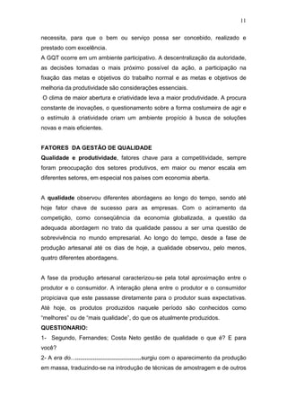 11

necessita, para que o bem ou serviço possa ser concebido, realizado e
prestado com excelência.
A GQT ocorre em um ambiente participativo. A descentralização da autoridade,
as decisões tomadas o mais próximo possível da ação, a participação na
fixação das metas e objetivos do trabalho normal e as metas e objetivos de
melhoria da produtividade são considerações essenciais.
O clima de maior abertura e criatividade leva a maior produtividade. A procura
constante de inovações, o questionamento sobre a forma costumeira de agir e
o estímulo à criatividade criam um ambiente propício à busca de soluções
novas e mais eficientes.


FATORES DA GESTÃO DE QUALIDADE
Qualidade e produtividade, fatores chave para a competitividade, sempre
foram preocupação dos setores produtivos, em maior ou menor escala em
diferentes setores, em especial nos países com economia aberta.


A qualidade observou diferentes abordagens ao longo do tempo, sendo até
hoje fator chave de sucesso para as empresas. Com o acirramento da
competição, como conseqüência da economia globalizada, a questão da
adequada abordagem no trato da qualidade passou a ser uma questão de
sobrevivência no mundo empresarial. Ao longo do tempo, desde a fase de
produção artesanal até os dias de hoje, a qualidade observou, pelo menos,
quatro diferentes abordagens.


A fase da produção artesanal caracterizou-se pela total aproximação entre o
produtor e o consumidor. A interação plena entre o produtor e o consumidor
propiciava que este passasse diretamente para o produtor suas expectativas.
Até hoje, os produtos produzidos naquele período são conhecidos como
“melhores” ou de “mais qualidade”, do que os atualmente produzidos.
QUESTIONARIO:
1- Segundo, Fernandes; Costa Neto gestão de qualidade o que é? E para
você?
2- A era do............................................surgiu com o aparecimento da produção
em massa, traduzindo-se na introdução de técnicas de amostragem e de outros
 