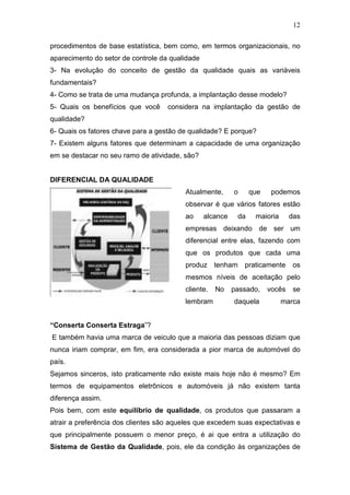 12

procedimentos de base estatística, bem como, em termos organizacionais, no
aparecimento do setor de controle da qualidade
3- Na evolução do conceito de gestão da qualidade quais as variáveis
fundamentais?
4- Como se trata de uma mudança profunda, a implantação desse modelo?
5- Quais os benefícios que você     considera na implantação da gestão de
qualidade?
6- Quais os fatores chave para a gestão de qualidade? E porque?
7- Existem alguns fatores que determinam a capacidade de uma organização
em se destacar no seu ramo de atividade, são?


DIFERENCIAL DA QUALIDADE
                                         Atualmente,       o     que    podemos
                                         observar é que vários fatores estão
                                         ao      alcance    da    maioria      das
                                         empresas deixando de ser um
                                         diferencial entre elas, fazendo com
                                         que os produtos que cada uma
                                         produz tenham         praticamente     os
                                         mesmos níveis de aceitação pelo
                                         cliente.   No     passado,    vocês    se
                                         lembram           daquela          marca


“Conserta Conserta Estraga”?
E também havia uma marca de veiculo que a maioria das pessoas diziam que
nunca iriam comprar, em fim, era considerada a pior marca de automóvel do
país.
Sejamos sinceros, isto praticamente não existe mais hoje não é mesmo? Em
termos de equipamentos eletrônicos e automóveis já não existem tanta
diferença assim.
Pois bem, com este equilíbrio de qualidade, os produtos que passaram a
atrair a preferência dos clientes são aqueles que excedem suas expectativas e
que principalmente possuem o menor preço, é ai que entra a utilização do
Sistema de Gestão da Qualidade, pois, ele da condição às organizações de
 