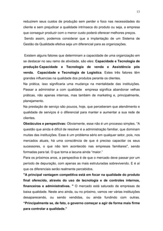 13

reduzirem seus custos de produção sem perder o foco nas necessidades do
cliente e sem prejudicar a qualidade intrínseca do produto ou seja, a empresa
que conseguir produzir com o menor custo poderá oferecer melhores preços.
Sendo assim, podemos considerar que a implantação de um Sistema de
Gestão da Qualidade efetiva seja um diferencial para as organizações.


Existem alguns fatores que determinam a capacidade de uma organização em
se destacar no seu ramo de atividade, são eles: Capacidade e Tecnologia de
produção Capacidade      e   Tecnologia    de     venda   e   Assistência   pós
venda.      Capacidade e Tecnologia de Logística. Estes três fatores têm
grandes influencias na qualidade dos produtos perante os clientes.
Na prática, isso significaria uma mudança na mentalidade das instituições.
Passar a administrar a com qualidade empresa significa abandonar velhas
práticas, não apenas internas, mas também de marketing e, principalmente,
planejamento.
Na prestação de serviço são poucos, hoje, que perceberam que atendimento e
qualidade de serviços é o diferencial para manter e aumentar a sua rede de
clientes.
Obstáculos e perspectivas: Obviamente, esse não é um processo simples. "A
questão que ainda é difícil de resolver é a administração familiar, que dominam
muitas das instituições. Esse é um problema sério em qualquer setor, pois, nos
mercados atuais, há uma consciência de que é preciso capacitar os seus
sucessores, o que não tem acontecido nas empresas familiares", sendo
formadas para tal. O que torna a lacuna ainda “maior.”
Para os próximos anos, a perspectiva é de que o mercado deve passar por um
período de depuração, com apenas as mais estruturadas sobrevivendo. E é aí
que os diferenciais serão realmente percebidos.
"A principal vantagem competitiva está em focar na qualidade do produto
final oferecido, através do uso de tecnologia e de controles internos,
financeiras e administrativas. " O mercado está saturado de empresas de
baixa qualidade. Neste ano ainda, ou no próximo, vamos ver várias instituições
desaparecendo, ou sendo vendidas, ou ainda fundindo com outras.
“Principalmente se, de fato, o governo começar a agir de forma mais firme
para controlar a qualidade.”
 