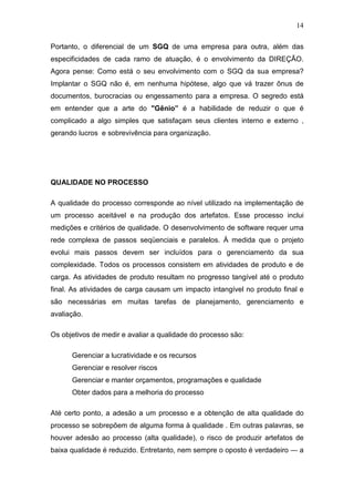 14

Portanto, o diferencial de um SGQ de uma empresa para outra, além das
especificidades de cada ramo de atuação, é o envolvimento da DIREÇÃO.
Agora pense: Como está o seu envolvimento com o SGQ da sua empresa?
Implantar o SGQ não é, em nenhuma hipótese, algo que vá trazer ônus de
documentos, burocracias ou engessamento para a empresa. O segredo está
em entender que a arte do "Gênio” é a habilidade de reduzir o que é
complicado a algo simples que satisfaçam seus clientes interno e externo ,
gerando lucros e sobrevivência para organização.




QUALIDADE NO PROCESSO

A qualidade do processo corresponde ao nível utilizado na implementação de
um processo aceitável e na produção dos artefatos. Esse processo inclui
medições e critérios de qualidade. O desenvolvimento de software requer uma
rede complexa de passos seqüenciais e paralelos. À medida que o projeto
evolui mais passos devem ser incluídos para o gerenciamento da sua
complexidade. Todos os processos consistem em atividades de produto e de
carga. As atividades de produto resultam no progresso tangível até o produto
final. As atividades de carga causam um impacto intangível no produto final e
são necessárias em muitas tarefas de planejamento, gerenciamento e
avaliação.

Os objetivos de medir e avaliar a qualidade do processo são:

      Gerenciar a lucratividade e os recursos
      Gerenciar e resolver riscos
      Gerenciar e manter orçamentos, programações e qualidade
      Obter dados para a melhoria do processo

Até certo ponto, a adesão a um processo e a obtenção de alta qualidade do
processo se sobrepõem de alguma forma à qualidade . Em outras palavras, se
houver adesão ao processo (alta qualidade), o risco de produzir artefatos de
baixa qualidade é reduzido. Entretanto, nem sempre o oposto é verdadeiro — a
 