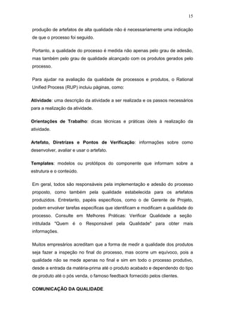 15

produção de artefatos de alta qualidade não é necessariamente uma indicação
de que o processo foi seguido.

Portanto, a qualidade do processo é medida não apenas pelo grau de adesão,
mas também pelo grau de qualidade alcançado com os produtos gerados pelo
processo.

Para ajudar na avaliação da qualidade de processos e produtos, o Rational
Unified Process (RUP) incluiu páginas, como:

Atividade: uma descrição da atividade a ser realizada e os passos necessários
para a realização da atividade.

Orientações de Trabalho: dicas técnicas e práticas úteis à realização da
atividade.

Artefato, Diretrizes e Pontos de Verificação: informações sobre como
desenvolver, avaliar e usar o artefato.

Templates: modelos ou protótipos do componente que informam sobre a
estrutura e o conteúdo.

Em geral, todos são responsáveis pela implementação e adesão do processo
proposto, como também pela qualidade estabelecida para os artefatos
produzidos. Entretanto, papéis específicos, como o de Gerente de Projeto,
podem envolver tarefas específicas que identificam e modificam a qualidade do
processo. Consulte em Melhores Práticas: Verificar Qualidade a seção
intitulada "Quem é o Responsável pela Qualidade" para obter mais
informações.

Muitos empresários acreditam que a forma de medir a qualidade dos produtos
seja fazer a inspeção no final do processo, mas ocorre um equívoco, pois a
qualidade não se mede apenas no final e sim em todo o processo produtivo,
desde a entrada da matéria-prima até o produto acabado e dependendo do tipo
de produto até o pós venda, o famoso feedback fornecido pelos clientes.

COMUNICAÇÃO DA QUALIDADE
 