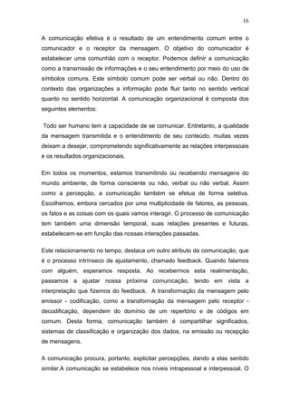 16

A comunicação efetiva é o resultado de um entendimento comum entre o
comunicador e o receptor da mensagem. O objetivo do comunicador é
estabelecer uma comunhão com o receptor. Podemos definir a comunicação
como a transmissão de informações e o seu entendimento por meio do uso de
símbolos comuns. Este símbolo comum pode ser verbal ou não. Dentro do
contexto das organizações a informação pode fluir tanto no sentido vertical
quanto no sentido horizontal. A comunicação organizacional é composta dos
seguintes elementos:

Todo ser humano tem a capacidade de se comunicar. Entretanto, a qualidade
da mensagem transmitida e o entendimento de seu conteúdo, muitas vezes
deixam a desejar, comprometendo significativamente as relações interpessoais
e os resultados organizacionais.

Em todos os momentos, estamos transmitindo ou recebendo mensagens do
mundo ambiente, de forma consciente ou não, verbal ou não verbal. Assim
como a percepção, a comunicação também se efetua de forma seletiva.
Escolhemos, embora cercados por uma multiplicidade de fatores, as pessoas,
os fatos e as coisas com os quais vamos interagir. O processo de comunicação
tem também uma dimensão temporal, suas relações presentes e futuras,
estabelecem-se em função das nossas interações passadas.

Este relacionamento no tempo, destaca um outro atributo da comunicação, que
é o processo intrínseco de ajustamento, chamado feedback. Quando falamos
com alguém, esperamos resposta. Ao recebermos esta realimentação,
passamos a ajustar nossa próxima comunicação, tendo em vista a
interpretação que fizemos do feedback. A transformação da mensagem pelo
emissor - codificação, como a transformação da mensagem pelo receptor -
decodificação, dependem do domínio de um repertório e de códigos em
comum. Desta forma, comunicação também é compartilhar significados,
sistemas de classificação e organização dos dados, na emissão ou recepção
de mensagens.

A comunicação procura, portanto, explicitar percepções, dando a elas sentido
similar.A comunicação se estabelece nos níveis intrapessoal e interpessoal. O
 