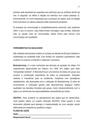 17

primeiro está associado às respostas aos estímulos que se verificam dentro de
nós. O segundo, se refere à relação do indivíduo com outras pessoas. É,
primeiramente, no nível intrapessoal que o processo se realiza, pois na relação
entre indivíduos os valores pessoais estão ativamente presentes.

O processo de comunicação é probabilísticamente previsível, pois podemos
inferir o que irá ocorrer, caso determinada mensagem seja emitida, utilizando
este ou aquele meio de comunicação. Desta forma para termos uma
comunicação com qualidade.




FERRAMENTAS DA QUALIDADE

São métodos estruturados criados no começo da década de 20 para viabilizar a
implantação da qualidade total. Com ênfase em aspectos quantitativos, elas
auxiliam os usuários a entender e organizar o processo.

Brainstorming: é a mais conhecida das técnicas de geração de idéias. Foi
originalmente desenvolvida por Osborn, em 1938. Em Inglês, quer dizer
“tempestade cerebral”. O Brainstorming é uma técnica de idéias em grupo que
envolve a contribuição espontânea de todos os participantes. Soluções
criativas e inovadoras para os problemas, rompendo com paradigmas
estabelecidos, são alcançadas com a utilização de Brainstorming. O clima de
envolvimento e motivação gerado pelo Brainstorming assegura melhor
qualidade nas decisões tomadas pelo grupo, maior comprometimento com a
ação e um sentimento de responsabilidade compartilhado por todos.


4Q1POC.: Para auxiliá-lo no planejamento das ações que for desenvolver,
você poderá utilizar um quadro chamado 4Q1POC. Esse quadro é uma
ferramenta utilizada para planejar a implementação de uma solução, sendo
elaboradas em resposta as questões a seguir:
PLANO DE AÇÃO
Ação: _________________________________________________.
Responsável Geral: _______________________________________
 