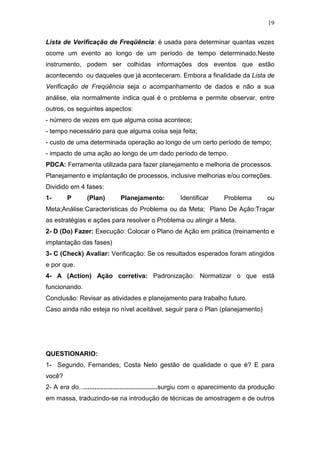 19

Lista de Verificação de Freqüência: é usada para determinar quantas vezes
ocorre um evento ao longo de um período de tempo determinado.Neste
instrumento, podem ser colhidas informações dos eventos que estão
acontecendo ou daqueles que já aconteceram. Embora a finalidade da Lista de
Verificação de Freqüência seja o acompanhamento de dados e não a sua
análise, ela normalmente indica qual é o problema e permite observar, entre
outros, os seguintes aspectos:
- número de vezes em que alguma coisa acontece;
- tempo necessário para que alguma coisa seja feita;
- custo de uma determinada operação ao longo de um certo período de tempo;
- impacto de uma ação ao longo de um dado período de tempo.
PDCA: Ferramenta utilizada para fazer planejamento e melhoria de processos.
Planejamento e implantação de processos, inclusive melhorias e/ou correções.
Dividido em 4 fases:
1-      P       (Plan)        Planejamento:           Identificar      Problema          ou
Meta;Análise:Características do Problema ou da Meta; Plano De Ação:Traçar
as estratégias e ações para resolver o Problema ou atingir a Meta.
2- D (Do) Fazer: Execução: Colocar o Plano de Ação em prática (treinamento e
implantação das fases)
3- C (Check) Avaliar: Verificação: Se os resultados esperados foram atingidos
e por que.
4- A (Action) Ação corretiva: Padronização: Normatizar o que está
funcionando.
Conclusão: Revisar as atividades e planejamento para trabalho futuro.
Caso ainda não esteja no nível aceitável, seguir para o Plan (planejamento)




QUESTIONARIO:
1- Segundo, Fernandes; Costa Neto gestão de qualidade o que é? E para
você?
2- A era do............................................surgiu com o aparecimento da produção
em massa, traduzindo-se na introdução de técnicas de amostragem e de outros
 