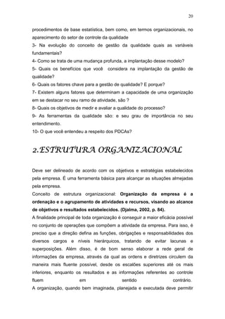 20

procedimentos de base estatística, bem como, em termos organizacionais, no
aparecimento do setor de controle da qualidade
3- Na evolução do conceito de gestão da qualidade quais as variáveis
fundamentais?
4- Como se trata de uma mudança profunda, a implantação desse modelo?
5- Quais os benefícios que você      considera na implantação da gestão de
qualidade?
6- Quais os fatores chave para a gestão de qualidade? E porque?
7- Existem alguns fatores que determinam a capacidade de uma organização
em se destacar no seu ramo de atividade, são ?
8- Quais os objetivos de medir e avaliar a qualidade do processo?
9- As ferramentas da qualidade são: e seu grau de importância no seu
entendimento.
10- O que você entendeu a respeito dos PDCAs?



             ORGANIZACIONAL
2. ESTRUTURA ORGANIZACIONAL

Deve ser delineado de acordo com os objetivos e estratégias estabelecidos
pela empresa. É uma ferramenta básica para alcançar as situações almejadas
pela empresa.
Conceito de estrutura organizacional: Organização da empresa é a
ordenação e o agrupamento de atividades e recursos, visando ao alcance
de objetivos e resultados estabelecidos. (Djalma, 2002, p. 84).
A finalidade principal de toda organização é conseguir a maior eficácia possível
no conjunto de operações que compõem a atividade da empresa. Para isso, é
preciso que a direção defina as funções, obrigações e responsabilidades dos
diversos cargos e níveis hierárquicos, tratando de evitar lacunas e
superposições. Além disso, é de bom senso elaborar a rede geral de
informações da empresa, através da qual as ordens e diretrizes circulem da
maneira mais fluente possível, desde os escalões superiores até os mais
inferiores, enquanto os resultados e as informações referentes ao controle
fluem                  em                   sentido                   contrário.
A organização, quando bem imaginada, planejada e executada deve permitir
 