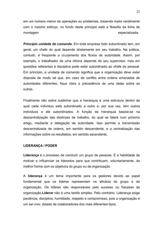 22

em um número menor de operações ou problemas, trazendo maior rendimento
com o mesmo esforço, no fundo deste principio está a filosofia da linha de
montagem                                                          especializada.


Princípio unidade de comando. Em toda empresa todo subordinado tem, em
geral, um chefe do qual depende diretamente em seu trabalho. Na prática,
contudo, é freqüente o cruzamento dos fluxos de autoridade. Assim, por
exemplo, o trabalhador de uma oficina depende de seu supervisor, mas em
questões referentes à disciplina pode estar subordinado ao chefe do pessoal.
Em princípio, a unidade de comando significa que a organização deve estar
disposta de modo tal que, em caso de conflito entre ordens emanadas de
autoridades diferentes, fique clara a precedência de uma delas sobre as
outras.


Finalmente não sobra sublinhar que a hierarquia é uma estrutura dentro da
qual cada indivíduo está subordinado a outro e, por sua vez, tem outros
indivíduos a ele subordinados. A função da hierarquia baseia-se na
descentralização das diretrizes de trabalho, do qual se falará num próximo
artigo, mediante a delegação de autoridade. Isso permite a transmissão
descentralizada de ordens, em sentido descendente, e a centralização das
informações sobre os resultados, em sentido ascendente.


LIDERANÇA / PODER

Liderança é o processo de conduzir um grupo de pessoas. É a habilidade de
motivar e influenciar os liderados para que contribuam, voluntariamente, da
melhor forma com os objetivos do grupo ou da organização.

A liderança é um tema importante para os gestores devido ao papel
fundamental que os líderes representam na eficácia do grupo e da
organização. Os líderes são responsáveis pelo sucesso ou fracasso da
organização.Liderar não é uma tarefa simples. Pelo contrário. Liderança exige
paciência, disciplina, humildade, respeito e compromisso, pois a organização é
um ser vivo, dotado de colaboradores dos mais diferentes tipos.
 