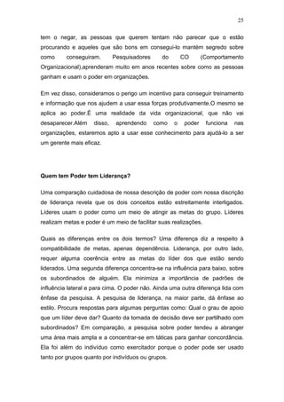 25

tem o negar, as pessoas que querem tentam não parecer que o estão
procurando e aqueles que são bons em consegui-lo mantém segredo sobre
como      conseguiram.       Pesquisadores     do       CO      (Comportamento
Organizacional),aprenderam muito em anos recentes sobre como as pessoas
ganham e usam o poder em organizações.

Em vez disso, consideramos o perigo um incentivo para conseguir treinamento
e informação que nos ajudem a usar essa forças produtivamente.O mesmo se
aplica ao poder.É uma realidade da vida organizacional, que não vai
desaparecer.Além    disso,    aprendendo     como   o   poder     funciona   nas
organizações, estaremos apto a usar esse conhecimento para ajudá-lo a ser
um gerente mais eficaz.




Quem tem Poder tem Liderança?

Uma comparação cuidadosa de nossa descrição de poder com nossa discrição
de liderança revela que os dois conceitos estão estreitamente interligados.
Líderes usam o poder como um meio de atingir as metas do grupo. Líderes
realizam metas e poder é um meio de facilitar suas realizações.

Quais as diferenças entre os dois termos? Uma diferença diz a respeito à
compatibilidade de metas, apenas dependência. Liderança, por outro lado,
requer alguma coerência entre as metas do líder dos que estão sendo
liderados. Uma segunda diferença concentra-se na influência para baixo, sobre
os subordinados de alguém. Ela minimiza a importância de padrões de
influência lateral e para cima. O poder não. Ainda uma outra diferença lida com
ênfase da pesquisa. A pesquisa de liderança, na maior parte, dá ênfase ao
estilo. Procura respostas para algumas perguntas como: Qual o grau de apoio
que um líder deve dar? Quanto da tomada de decisão deve ser partilhado com
subordinados? Em comparação, a pesquisa sobre poder tendeu a abranger
uma área mais ampla e a concentrar-se em táticas para ganhar concordância.
Ela foi além do indivíduo como exercitador porque o poder pode ser usado
tanto por grupos quanto por indivíduos ou grupos.
 