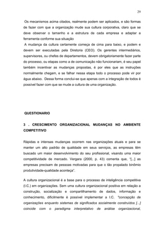 29

Os mecanismos acima citados, realmente podem ser aplicados, e são formas
de fazer com que a organização mude sua cultura corporativa, claro que se
deve observar o tamanho e a estrutura de cada empresa e adaptar a
ferramenta conforme sua situação
A mudança da cultura certamente começa de cima para baixo, e podem e
devem ser executadas pela Diretoria (CEO). Os gerentes intermediários,
supervisores, ou chefes de departamentos, devem obrigatoriamente fazer parte
do processo, ou etapas como a de comunicação não funcionariam, é seu papel
também incentivar as mudanças propostas, é por eles que as instruções
normalmente chegam, e se falhar nessa etapa todo o processo pode vir por
água abaixo. Dessa forma conclui-se que apenas com a integração de todos é
possível fazer com que se mude a cultura de uma organização.




QUESTIONARIO


3 . CRESCIMENTO ORGANIZACIONAL MUDANÇAS NO AMBIENTE
COMPETITIVO


Rápidas e intensas mudanças ocorrem nas organizações atuais e para se
manter um alto padrão de qualidade em seus serviços, as empresas têm
buscado um maior desenvolvimento do seu profissional, visando uma maior
competitividade de mercado. Vergara (2000, p. 43) comenta que, “[...] as
empresas precisam de pessoas motivadas para que o tão propalado binômio
produtividade-qualidade aconteça”.

A cultura organizacional é a base para o processo de inteligência competitiva
(I.C.) em organizações. Sem uma cultura organizacional positiva em relação a
construção, socialização e compartilhamento de dados, informação e
conhecimento, dificilmente é possível implementar a I.C. "concepção de
organizações enquanto sistemas de significados socialmente construídos [...]
coincide   com   o   paradigma     interpretativo   de   análise   organizacional,
 