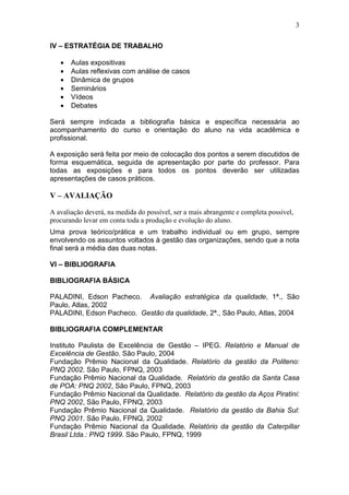 3

IV – ESTRATÉGIA DE TRABALHO

   •   Aulas expositivas
   •   Aulas reflexivas com análise de casos
   •   Dinâmica de grupos
   •   Seminários
   •   Vídeos
   •   Debates

Será sempre indicada a bibliografia básica e específica necessária ao
acompanhamento do curso e orientação do aluno na vida acadêmica e
profissional.

A exposição será feita por meio de colocação dos pontos a serem discutidos de
forma esquemática, seguida de apresentação por parte do professor. Para
todas as exposições e para todos os pontos deverão ser utilizadas
apresentações de casos práticos.

V – AVALIAÇÃO

A avaliação deverá, na medida do possível, ser a mais abrangente e completa possível,
procurando levar em conta toda a produção e evolução do aluno.
Uma prova teórico/prática e um trabalho individual ou em grupo, sempre
envolvendo os assuntos voltados à gestão das organizações, sendo que a nota
final será a média das duas notas.

VI – BIBLIOGRAFIA

BIBLIOGRAFIA BÁSICA

PALADINI, Edson Pacheco. Avaliação estratégica da qualidade, 1ª., São
Paulo, Atlas, 2002
PALADINI, Edson Pacheco. Gestão da qualidade, 2ª., São Paulo, Atlas, 2004

BIBLIOGRAFIA COMPLEMENTAR

Instituto Paulista de Excelência de Gestão – IPEG. Relatório e Manual de
Excelência de Gestão. São Paulo, 2004
Fundação Prêmio Nacional da Qualidade. Relatório da gestão da Politeno:
PNQ 2002. São Paulo, FPNQ, 2003
Fundação Prêmio Nacional da Qualidade. Relatório da gestão da Santa Casa
de POA: PNQ 2002, São Paulo, FPNQ, 2003
Fundação Prêmio Nacional da Qualidade. Relatório da gestão da Aços Piratini:
PNQ 2002, São Paulo, FPNQ, 2003
Fundação Prêmio Nacional da Qualidade. Relatório da gestão da Bahia Sul:
PNQ 2001. São Paulo, FPNQ, 2002
Fundação Prêmio Nacional da Qualidade. Relatório da gestão da Caterpillar
Brasil Ltda.: PNQ 1999. São Paulo, FPNQ, 1999
 