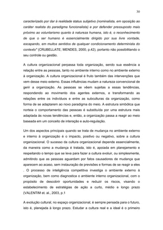 30

caracterizado por dar à realidade status subjetivo (nominalista, em oposição ao
caráter realista do paradigma funcionalista) e por defender pressuposto mais
próximo ao voluntarismo quanto à natureza humana, isto é, o reconhecimento
de que o ser humano é essencialmente dirigido por sua livre vontade,
escapando, em muitos sentidos de qualquer condicionamento determinista do
contexto" (CRUBELLATE; MENDES, 2000, p.42), portanto não possibilitando o
seu controle ou gestão.

A cultura organizacional perpassa toda organização, sendo sua essência a
relação entre as pessoas, tanto no ambiente interno como no ambiente externo
à organização. A cultura organizacional é fruto também das intervenções que
vem desse meio externo. Essas influências mudam a natureza convencional de
gerir a organização. As pessoas se vêem sujeitas a essas tendências,
respondendo ao movimento dos agentes externos, e transformando as
relações entre os indivíduos e entre as subculturas da organização, como
forma de se adaptarem ao novo paradigma do meio. A estrutura simbólica que
norteia o comportamento das pessoas é substituída por uma estrutura mais
adaptada às novas tendências e, então, a organização passa a reagir ao meio
baseada em um conceito de interação e auto-regulação.

Um dos aspectos principais quando se trata de mudança no ambiente externo
e interno à organização é o impacto, positivo ou negativo, sobre a cultura
organizacional. O sucesso da cultura organizacional depende essencialmente,
da maneira como a mudança é tratada, isto é, apoiada em planejamento e
respeitando o tempo que se leva para fazer a cultura evoluir, ou simplesmente,
admitindo que as pessoas aguardam por fatos causadores de mudança que
aparecem ao acaso, sem instauração de previsões e formas de se reagir a eles
. O processo de inteligência competitiva investiga o ambiente externo à
organização, bem como diagnostica o ambiente interno organizacional, com o
propósito de descobrir oportunidades e reduzir os riscos, visando o
estabelecimento de estratégias de ação a curto, médio e longo prazo
(VALENTIM et. al., 2003, p.1

A evolução cultural, no espaço organizacional, é sempre pensada para o futuro,
isto é, planejada à longo prazo. Estudar a cultura real e a ideal é o primeiro
 