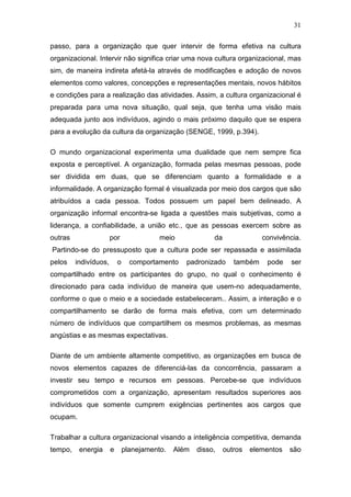 31

passo, para a organização que quer intervir de forma efetiva na cultura
organizacional. Intervir não significa criar uma nova cultura organizacional, mas
sim, de maneira indireta afetá-la através de modificações e adoção de novos
elementos como valores, concepções e representações mentais, novos hábitos
e condições para a realização das atividades. Assim, a cultura organizacional é
preparada para uma nova situação, qual seja, que tenha uma visão mais
adequada junto aos indivíduos, agindo o mais próximo daquilo que se espera
para a evolução da cultura da organização (SENGE, 1999, p.394).

O mundo organizacional experimenta uma dualidade que nem sempre fica
exposta e perceptível. A organização, formada pelas mesmas pessoas, pode
ser dividida em duas, que se diferenciam quanto a formalidade e a
informalidade. A organização formal é visualizada por meio dos cargos que são
atribuídos a cada pessoa. Todos possuem um papel bem delineado. A
organização informal encontra-se ligada a questões mais subjetivas, como a
liderança, a confiabilidade, a união etc., que as pessoas exercem sobre as
outras                 por                meio             da               convivência.
Partindo-se do pressuposto que a cultura pode ser repassada e assimilada
pelos    indivíduos,       o     comportamento    padronizado      também    pode    ser
compartilhado entre os participantes do grupo, no qual o conhecimento é
direcionado para cada indivíduo de maneira que usem-no adequadamente,
conforme o que o meio e a sociedade estabeleceram.. Assim, a interação e o
compartilhamento se darão de forma mais efetiva, com um determinado
número de indivíduos que compartilhem os mesmos problemas, as mesmas
angústias e as mesmas expectativas.

Diante de um ambiente altamente competitivo, as organizações em busca de
novos elementos capazes de diferenciá-las da concorrência, passaram a
investir seu tempo e recursos em pessoas. Percebe-se que indivíduos
comprometidos com a organização, apresentam resultados superiores aos
indivíduos que somente cumprem exigências pertinentes aos cargos que
ocupam.

Trabalhar a cultura organizacional visando a inteligência competitiva, demanda
tempo,    energia      e       planejamento.   Além   disso,    outros   elementos   são
 