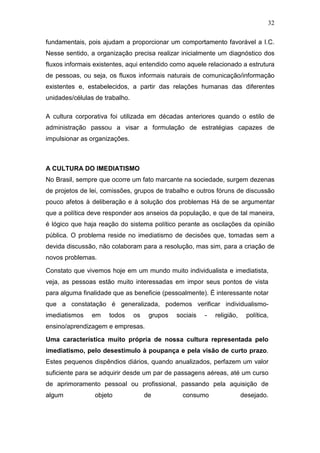 32

fundamentais, pois ajudam a proporcionar um comportamento favorável a I.C.
Nesse sentido, a organização precisa realizar inicialmente um diagnóstico dos
fluxos informais existentes, aqui entendido como aquele relacionado a estrutura
de pessoas, ou seja, os fluxos informais naturais de comunicação/informação
existentes e, estabelecidos, a partir das relações humanas das diferentes
unidades/células de trabalho.

A cultura corporativa foi utilizada em décadas anteriores quando o estilo de
administração passou a visar a formulação de estratégias capazes de
impulsionar as organizações.



A CULTURA DO IMEDIATISMO
No Brasil, sempre que ocorre um fato marcante na sociedade, surgem dezenas
de projetos de lei, comissões, grupos de trabalho e outros fóruns de discussão
pouco afetos à deliberação e à solução dos problemas Há de se argumentar
que a política deve responder aos anseios da população, e que de tal maneira,
é lógico que haja reação do sistema político perante as oscilações da opinião
pública. O problema reside no imediatismo de decisões que, tomadas sem a
devida discussão, não colaboram para a resolução, mas sim, para a criação de
novos problemas.

Constato que vivemos hoje em um mundo muito individualista e imediatista,
veja, as pessoas estão muito interessadas em impor seus pontos de vista
para alguma finalidade que as beneficie (pessoalmente). É interessante notar
que a constatação é generalizada, podemos verificar individualismo-
imediatismos   em    todos      os    grupos   sociais   -   religião,    política,
ensino/aprendizagem e empresas.

Uma característica muito própria de nossa cultura representada pelo
imediatismo, pelo desestímulo à poupança e pela visão de curto prazo.
Estes pequenos dispêndios diários, quando anualizados, perfazem um valor
suficiente para se adquirir desde um par de passagens aéreas, até um curso
de aprimoramento pessoal ou profissional, passando pela aquisição de
algum           objeto               de          consumo                 desejado.
 