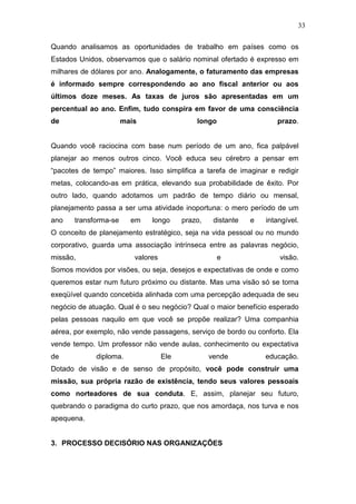 33

Quando analisamos as oportunidades de trabalho em países como os
Estados Unidos, observamos que o salário nominal ofertado é expresso em
milhares de dólares por ano. Analogamente, o faturamento das empresas
é informado sempre correspondendo ao ano fiscal anterior ou aos
últimos doze meses. As taxas de juros são apresentadas em um
percentual ao ano. Enfim, tudo conspira em favor de uma consciência
de                     mais                   longo                   prazo.


Quando você raciocina com base num período de um ano, fica palpável
planejar ao menos outros cinco. Você educa seu cérebro a pensar em
“pacotes de tempo” maiores. Isso simplifica a tarefa de imaginar e redigir
metas, colocando-as em prática, elevando sua probabilidade de êxito. Por
outro lado, quando adotamos um padrão de tempo diário ou mensal,
planejamento passa a ser uma atividade inoportuna: o mero período de um
ano    transforma-se     em    longo      prazo,    distante   e   intangível.
O conceito de planejamento estratégico, seja na vida pessoal ou no mundo
corporativo, guarda uma associação intrínseca entre as palavras negócio,
missão,                   valores                     e                visão.
Somos movidos por visões, ou seja, desejos e expectativas de onde e como
queremos estar num futuro próximo ou distante. Mas uma visão só se torna
exeqüível quando concebida alinhada com uma percepção adequada de seu
negócio de atuação. Qual é o seu negócio? Qual o maior benefício esperado
pelas pessoas naquilo em que você se propõe realizar? Uma companhia
aérea, por exemplo, não vende passagens, serviço de bordo ou conforto. Ela
vende tempo. Um professor não vende aulas, conhecimento ou expectativa
de           diploma.               Ele            vende           educação.
Dotado de visão e de senso de propósito, você pode construir uma
missão, sua própria razão de existência, tendo seus valores pessoais
como norteadores de sua conduta. E, assim, planejar seu futuro,
quebrando o paradigma do curto prazo, que nos amordaça, nos turva e nos
apequena.


3. PROCESSO DECISÓRIO NAS ORGANIZAÇÕES
 