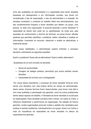34

Uma das qualidades do administrador é a capacidade para tomar decisões
baseadas em planejamento e em informações corretas, que levam em
consideração o tipo de organização, o tipo de administrador e a situação. As
decisões constituem o conteúdo do trabalho diário dos administradores, que
são constantemente forçados a tomar decisões que afetam um grupo, uma
pessoa, ou toda uma organização. É possível aprender a tomar decisões? A
capacidade de decidir bem pode ser ou aperfeiçoada, de modo que, pela
aquisição de conhecimento e domínio de técnicas, se possa formar atitudes
positivas que permitam identificar o problema; colher, classificar e analisar as
informações; inventariar os recursos, relacionar e avaliar as alternativas; e
finalmente decidir.

Com essas habilidades, o administrador poderá enfrentar o processo
decisório, enfrentando as seguintes questões:

Qual é o problema? Quais são as alternativas? Qual a melhor alternativa?.

Qualidades de um bom tomador de decisões:

   •   Senso de oportunidade.
   •   Coragem de delegar poderes, permitindo que outros também tomem
       decisões.
   •   Capacidade de conviver com a ambigüidade

Por causa dessa importância, o processo de tomar decisões firma-se como
sendo uma disciplina com vida própria dentro do campo da administração.
Assim sendo, diversas técnicas foram desenvolvidas, para tornar mais fácil e
com mais qualidade a participação dos gerentes, como de outros profissionais
dentro desse aspecto de trabalho. A Atividade de tomar decisões é crucial para
as organizações. Essa atividade acontece todo o tempo, em todos os níveis, e
influencia diretamente a performance da organização. Na seleção de futuros
gerentes, muitas organizações procuram avaliar a aptidão dos candidatos para
analisar e resolver problemas, individualmente e em grupo. Esse é um indício a
mais da importância da capacidade de tomar decisões no elenco da
capacidade dos gerentes.
 