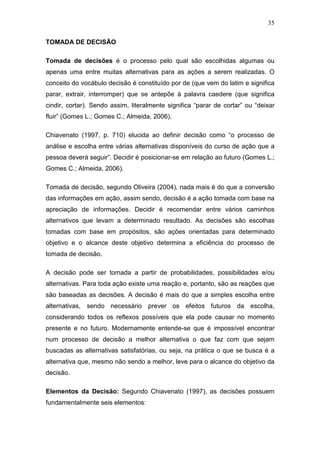 35

TOMADA DE DECISÃO

Tomada de decisões é o processo pelo qual são escolhidas algumas ou
apenas uma entre muitas alternativas para as ações a serem realizadas. O
conceito do vocábulo decisão é constituído por de (que vem do latim e significa
parar, extrair, interromper) que se antepõe à palavra caedere (que significa
cindir, cortar). Sendo assim, literalmente significa “parar de cortar” ou “deixar
fluir” (Gomes L.; Gomes C.; Almeida, 2006).

Chiavenato (1997, p. 710) elucida ao definir decisão como “o processo de
análise e escolha entre várias alternativas disponíveis do curso de ação que a
pessoa deverá seguir”. Decidir é posicionar-se em relação ao futuro (Gomes L.;
Gomes C.; Almeida, 2006).

Tomada de decisão, segundo Oliveira (2004), nada mais é do que a conversão
das informações em ação, assim sendo, decisão é a ação tomada com base na
apreciação de informações. Decidir é recomendar entre vários caminhos
alternativos que levam a determinado resultado. As decisões são escolhas
tomadas com base em propósitos, são ações orientadas para determinado
objetivo e o alcance deste objetivo determina a eficiência do processo de
tomada de decisão.

A decisão pode ser tomada a partir de probabilidades, possibilidades e/ou
alternativas. Para toda ação existe uma reação e, portanto, são as reações que
são baseadas as decisões. A decisão é mais do que a simples escolha entre
alternativas, sendo necessário prever os efeitos futuros da escolha,
considerando todos os reflexos possíveis que ela pode causar no momento
presente e no futuro. Modernamente entende-se que é impossível encontrar
num processo de decisão a melhor alternativa o que faz com que sejam
buscadas as alternativas satisfatórias, ou seja, na prática o que se busca é a
alternativa que, mesmo não sendo a melhor, leve para o alcance do objetivo da
decisão.

Elementos da Decisão: Segundo Chiavenato (1997), as decisões possuem
fundamentalmente seis elementos:
 