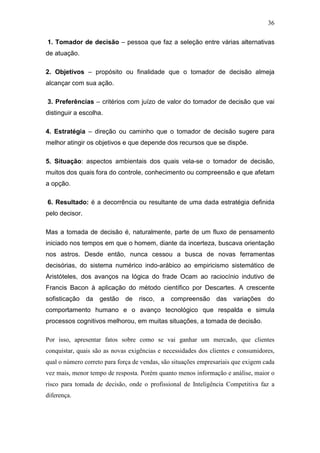 36

1. Tomador de decisão – pessoa que faz a seleção entre várias alternativas
de atuação.

2. Objetivos – propósito ou finalidade que o tomador de decisão almeja
alcançar com sua ação.

3. Preferências – critérios com juízo de valor do tomador de decisão que vai
distinguir a escolha.

4. Estratégia – direção ou caminho que o tomador de decisão sugere para
melhor atingir os objetivos e que depende dos recursos que se dispõe.

5. Situação: aspectos ambientais dos quais vela-se o tomador de decisão,
muitos dos quais fora do controle, conhecimento ou compreensão e que afetam
a opção.

6. Resultado: é a decorrência ou resultante de uma dada estratégia definida
pelo decisor.

Mas a tomada de decisão é, naturalmente, parte de um fluxo de pensamento
iniciado nos tempos em que o homem, diante da incerteza, buscava orientação
nos astros. Desde então, nunca cessou a busca de novas ferramentas
decisórias, do sistema numérico indo-arábico ao empiricismo sistemático de
Aristóteles, dos avanços na lógica do frade Ocam ao raciocínio indutivo de
Francis Bacon à aplicação do método científico por Descartes. A crescente
sofisticação da     gestão   de    risco, a    compreensão      das   variações do
comportamento humano e o avanço tecnológico que respalda e simula
processos cognitivos melhorou, em muitas situações, a tomada de decisão.

Por isso, apresentar fatos sobre como se vai ganhar um mercado, que clientes
conquistar, quais são as novas exigências e necessidades dos clientes e consumidores,
qual o número correto para força de vendas, são situações empresariais que exigem cada
vez mais, menor tempo de resposta. Porém quanto menos informação e análise, maior o
risco para tomada de decisão, onde o profissional de Inteligência Competitiva faz a
diferença.
 