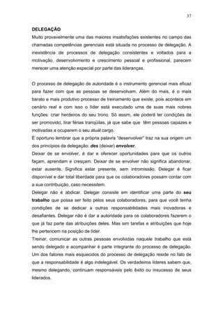 37

DELEGAÇÃO
Muito provavelmente uma das maiores insatisfações existentes no campo das
chamadas competências gerenciais está situada no processo de delegação. A
inexistência de processos de delegação consistentes e voltados para a
motivação, desenvolvimento e crescimento pessoal e profissional, parecem
merecer uma atenção especial por parte das lideranças.


O processo de delegação de autoridade é o instrumento gerencial mais eficaz
para fazer com que as pessoas se desenvolvam. Além do mais, é o mais
barato e mais produtivo processo de treinamento que existe, pois acontece em
cenário real e com isso o líder está executado uma de suas mais nobres
funções: criar herdeiros do seu trono. Só assim, ele poderá ter condições de
ser promovido, tirar férias tranqüilas, já que sabe que têm pessoas capazes e
motivadas a ocuparem o seu atual cargo.
É oportuno lembrar que a própria palavra “desenvolver” traz na sua origem um
dos princípios da delegação: des (deixar) envolver.
Deixar de se envolver, é dar e oferecer oportunidades para que os outros
façam, aprendam e cresçam. Deixar de se envolver não significa abandonar,
estar ausente. Significa estar presente, sem intromissão. Delegar é ficar
disponível e dar total liberdade para que os colaboradores possam contar com
a sua contribuição, caso necessitem.
Delegar não é abdicar. Delegar consiste em identificar uma parte do seu
trabalho que possa ser feito pelos seus colaboradores, para que você tenha
condições de se dedicar a outras responsabilidades mais inovadoras e
desafiantes. Delegar não é dar a autoridade para os colaboradores fazerem o
que já faz parte das atribuições deles. Mas sim tarefas e atribuições que hoje
lhe pertencem na posição de líder.
Treinar, comunicar as outras pessoas envolvidas naquele trabalho que está
sendo delegado e acompanhar é parte integrante do processo de delegação.
Um dos fatores mais esquecidos do processo de delegação reside no fato de
que a responsabilidade é algo indelegável. Os verdadeiros líderes sabem que,
mesmo delegando, continuam responsáveis pelo êxito ou insucesso de seus
liderados.
 