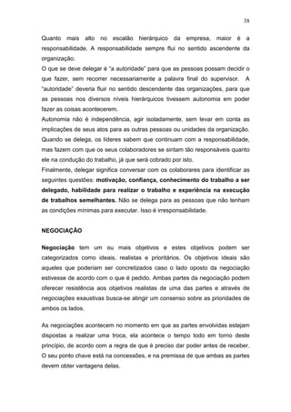 38

Quanto   mais     alto no   escalão   hierárquico   da   empresa, maior é   a
responsabilidade. A responsabilidade sempre flui no sentido ascendente da
organização.
O que se deve delegar é “a autoridade” para que as pessoas possam decidir o
que fazer, sem recorrer necessariamente a palavra final do supervisor.      A
“autoridade” deveria fluir no sentido descendente das organizações, para que
as pessoas nos diversos níveis hierárquicos tivessem autonomia em poder
fazer as coisas acontecerem.
Autonomia não é independência, agir isoladamente, sem levar em conta as
implicações de seus atos para as outras pessoas ou unidades da organização.
Quando se delega, os líderes sabem que continuam com a responsabilidade,
mas fazem com que os seus colaboradores se sintam tão responsáveis quanto
ele na condução do trabalho, já que será cobrado por isto.
Finalmente, delegar significa conversar com os colaborares para identificar as
seguintes questões: motivação, confiança, conhecimento do trabalho a ser
delegado, habilidade para realizar o trabalho e experiência na execução
de trabalhos semelhantes. Não se delega para as pessoas que não tenham
as condições mínimas para executar. Isso é irresponsabilidade.


NEGOCIAÇÃO

Negociação tem um ou mais objetivos e estes objetivos podem ser
categorizados como ideais, realistas e prioritários. Os objetivos ideais são
aqueles que poderiam ser concretizados caso o lado oposto da negociação
estivesse de acordo com o que é pedido. Ambas partes da negociação podem
oferecer resistência aos objetivos realistas de uma das partes e através de
negociações exaustivas busca-se atingir um consenso sobre as prioridades de
ambos os lados.

As negociações acontecem no momento em que as partes envolvidas estejam
dispostas a realizar uma troca, ela acontece o tempo todo em torno deste
princípio, de acordo com a regra de que é preciso dar poder antes de receber.
O seu ponto chave está na concessões, e na premissa de que ambas as partes
devem obter vantagens delas.
 